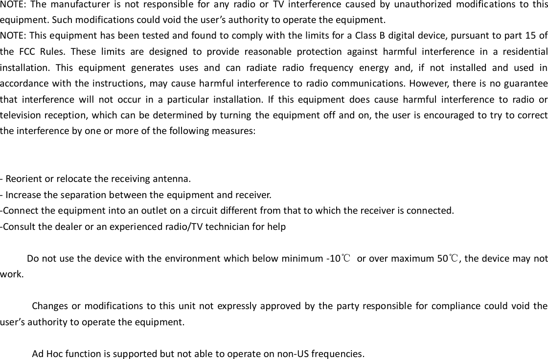 NOTE:  The  manufacturer  is  not  responsible  for  any  radio  or  TV  interference  caused  by  unauthorized  modifications  to  this equipment. Such modifications could void the user&rsquo;s authority to operate the equipment. NOTE: This equipment has been tested and found to comply with the limits for a Class B digital device, pursuant to part 15 of the  FCC  Rules.  These  limits  are  designed  to  provide  reasonable  protection  against  harmful  interference  in  a  residential installation.  This  equipment  generates  uses  and  can  radiate  radio  frequency  energy  and,  if  not  installed  and  used  in accordance with the instructions, may cause harmful interference to radio communications. However, there is no guarantee that  interference  will  not  occur  in  a  particular  installation.  If  this  equipment  does  cause  harmful  interference  to  radio  or television reception, which can be determined by turning the equipment off and on, the user is encouraged to try to correct the interference by one or more of the following measures:   - Reorient or relocate the receiving antenna. - Increase the separation between the equipment and receiver. -Connect the equipment into an outlet on a circuit different from that to which the receiver is connected. -Consult the dealer or an experienced radio/TV technician for help       Do not use the device with the environment which below minimum -10℃  or over maximum 50℃, the device may not work.              Changes  or modifications  to this unit  not expressly approved by the party  responsible for  compliance  could void  the user&rsquo;s authority to operate the equipment.  Ad Hoc function is supported but not able to operate on non-US frequencies.        