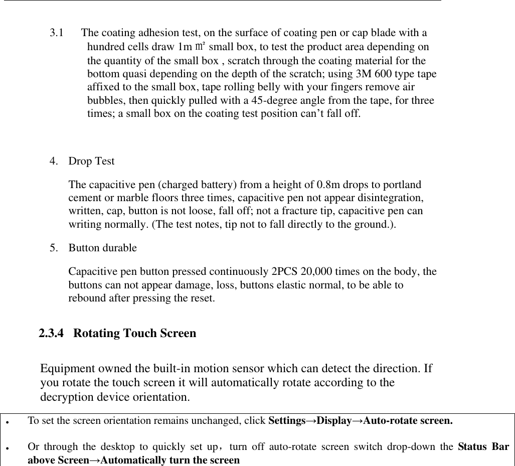   3.1 The coating adhesion test, on the surface of coating pen or cap blade with a hundred cells draw 1m ㎡ small box, to test the product area depending on the quantity of the small box , scratch through the coating material for the bottom quasi depending on the depth of the scratch; using 3M 600 type tape affixed to the small box, tape rolling belly with your fingers remove air bubbles, then quickly pulled with a 45-degree angle from the tape, for three times; a small box on the coating test position can&rsquo;t fall off.  4. Drop Test  The capacitive pen (charged battery) from a height of 0.8m drops to portland cement or marble floors three times, capacitive pen not appear disintegration, written, cap, button is not loose, fall off; not a fracture tip, capacitive pen can writing normally. (The test notes, tip not to fall directly to the ground.). 5. Button durable Capacitive pen button pressed continuously 2PCS 20,000 times on the body, the buttons can not appear damage, loss, buttons elastic normal, to be able to rebound after pressing the reset. 2.3.4   Rotating Touch Screen Equipment owned the built-in motion sensor which can detect the direction. If you rotate the touch screen it will automatically rotate according to the decryption device orientation.  To set the screen orientation remains unchanged, click Settings&rarr;Display&rarr;Auto-rotate screen.   Or  through  the  desktop  to  quickly  set  up，turn  off  auto-rotate  screen  switch  drop-down  the  Status  Bar above Screen&rarr;Automatically turn the screen  