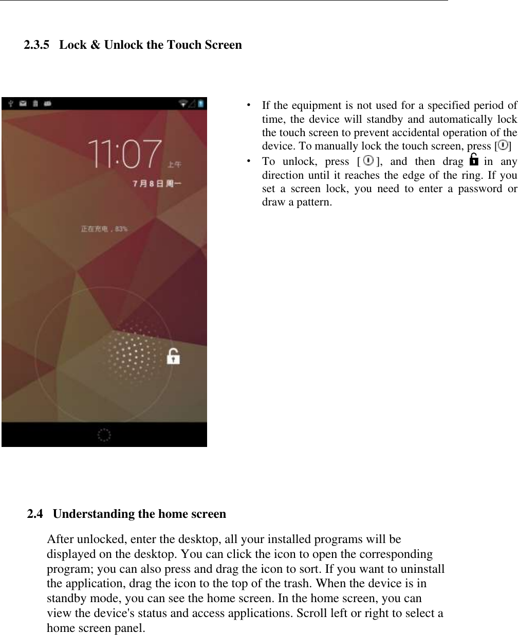   2.3.5   Lock &amp; Unlock the Touch Screen   &middot; If the equipment is not used for a specified period of time, the device will standby and automatically lock the touch screen to prevent accidental operation of the device. To manually lock the touch screen, press [ ] &middot; To  unlock,  press  [ ],  and  then  drag   in  any direction until it reaches the edge of the ring. If you set  a  screen  lock,  you  need  to  enter  a  password  or draw a pattern.    2.4   Understanding the home screen After unlocked, enter the desktop, all your installed programs will be displayed on the desktop. You can click the icon to open the corresponding program; you can also press and drag the icon to sort. If you want to uninstall the application, drag the icon to the top of the trash. When the device is in standby mode, you can see the home screen. In the home screen, you can view the device's status and access applications. Scroll left or right to select a home screen panel.                                                                                                                                              