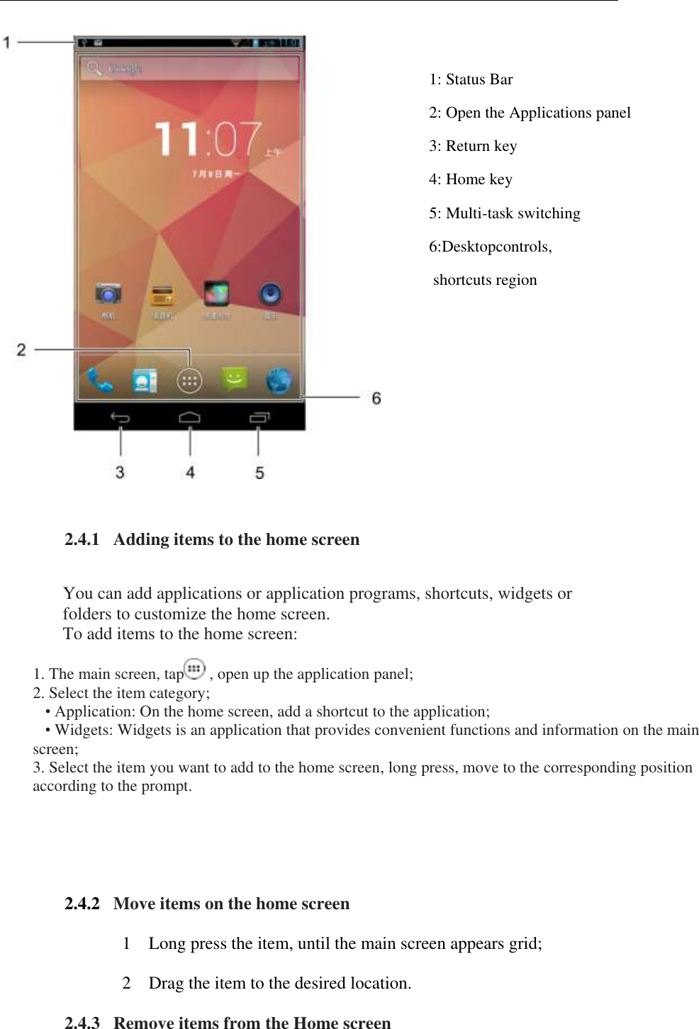     1: Status Bar  2: Open the Applications panel 3: Return key  4: Home key  5: Multi-task switching  6:Desktopcontrols,  shortcuts region  2.4.1   Adding items to the home screen   You can add applications or application programs, shortcuts, widgets or folders to customize the home screen.  To add items to the home screen: 1. The main screen, tap  , open up the application panel;  2. Select the item category;     &bull; Application: On the home screen, add a shortcut to the application;     &bull; Widgets: Widgets is an application that provides convenient functions and information on the main screen;  3. Select the item you want to add to the home screen, long press, move to the corresponding position according to the prompt.  2.4.2   Move items on the home screen 1 Long press the item, until the main screen appears grid; 2 Drag the item to the desired location. 2.4.3   Remove items from the Home screen  