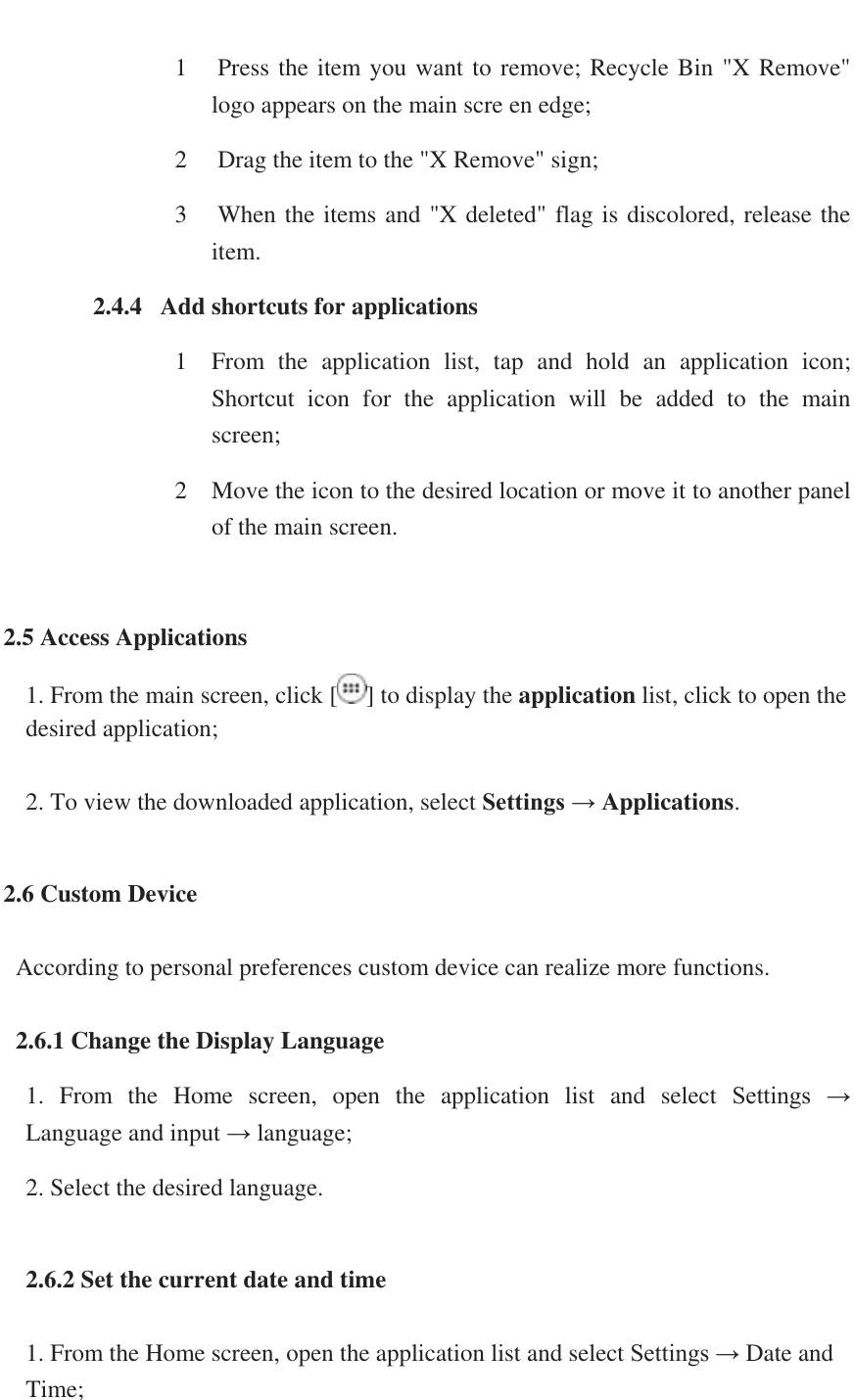   1  Press the item you want to remove; Recycle Bin "X Remove" logo appears on the main scre en edge; 2  Drag the item to the "X Remove" sign;  3  When the items and "X deleted" flag is discolored, release the item. 2.4.4   Add shortcuts for applications 1 From  the  application  list,  tap  and  hold  an  application  icon; Shortcut  icon  for  the  application  will  be  added  to  the  main screen; 2 Move the icon to the desired location or move it to another panel of the main screen.  2.5 Access Applications 1. From the main screen, click [ ] to display the application list, click to open the desired application;  2. To view the downloaded application, select Settings &rarr; Applications.  2.6 Custom Device    According to personal preferences custom device can realize more functions.    2.6.1 Change the Display Language 1.  From  the  Home  screen,  open  the  application  list  and  select  Settings  &rarr;     Language and input &rarr; language; 2. Select the desired language.   2.6.2 Set the current date and time  1. From the Home screen, open the application list and select Settings &rarr; Date and Time; 