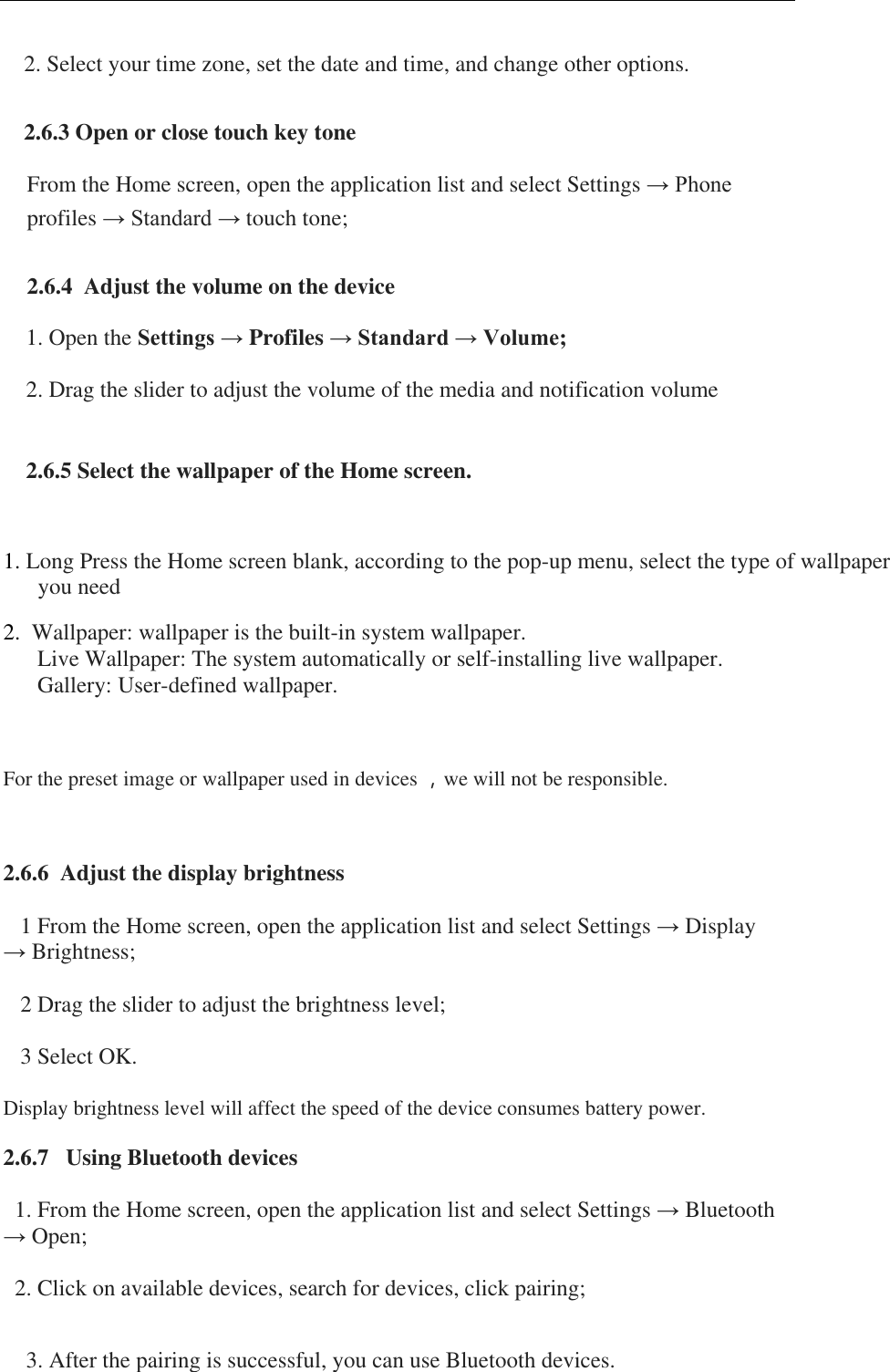  2. Select your time zone, set the date and time, and change other options.  2.6.3 Open or close touch key tone From the Home screen, open the application list and select Settings &rarr; Phone profiles &rarr; Standard &rarr; touch tone;  2.6.4  Adjust the volume on the device 1. Open the Settings &rarr; Profiles &rarr; Standard &rarr; Volume; 2. Drag the slider to adjust the volume of the media and notification volume  2.6.5 Select the wallpaper of the Home screen.  1. Long Press the Home screen blank, according to the pop-up menu, select the type of wallpaper you need 2.  Wallpaper: wallpaper is the built-in system wallpaper.  Live Wallpaper: The system automatically or self-installing live wallpaper.  Gallery: User-defined wallpaper.  For the preset image or wallpaper used in devices ，we will not be responsible.  2.6.6  Adjust the display brightness      1 From the Home screen, open the application list and select Settings &rarr; Display   &rarr; Brightness;      2 Drag the slider to adjust the brightness level;      3 Select OK.     Display brightness level will affect the speed of the device consumes battery power.   2.6.7   Using Bluetooth devices     1. From the Home screen, open the application list and select Settings &rarr; Bluetooth &rarr; Open;     2. Click on available devices, search for devices, click pairing;   3. After the pairing is successful, you can use Bluetooth devices. 