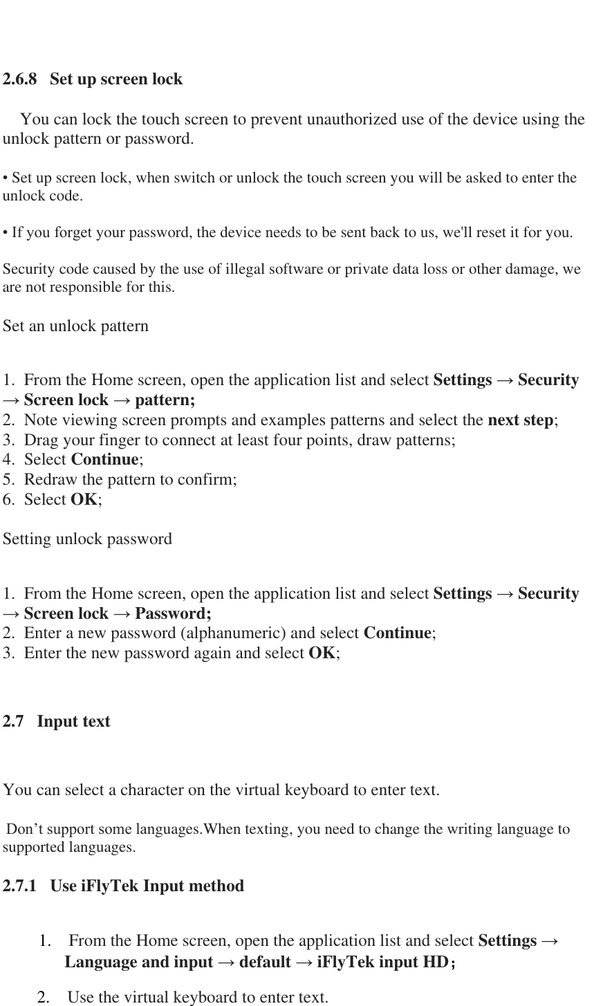    2.6.8   Set up screen lock       You can lock the touch screen to prevent unauthorized use of the device using the unlock pattern or password.   &bull; Set up screen lock, when switch or unlock the touch screen you will be asked to enter the unlock code.   &bull; If you forget your password, the device needs to be sent back to us, we'll reset it for you.   Security code caused by the use of illegal software or private data loss or other damage, we are not responsible for this.   Set an unlock pattern   1.  From the Home screen, open the application list and select Settings &rarr; Security &rarr; Screen lock &rarr; pattern;  2.  Note viewing screen prompts and examples patterns and select the next step; 3.  Drag your finger to connect at least four points, draw patterns;  4.  Select Continue;  5.  Redraw the pattern to confirm;  6.  Select OK;   Setting unlock password  1.  From the Home screen, open the application list and select Settings &rarr; Security &rarr; Screen lock &rarr; Password;  2.  Enter a new password (alphanumeric) and select Continue;  3.  Enter the new password again and select OK;  2.7   Input text    You can select a character on the virtual keyboard to enter text.      Don&rsquo;t support some languages.When texting, you need to change the writing language to supported languages.   2.7.1   Use iFlyTek Input method   1. From the Home screen, open the application list and select Settings &rarr; Language and input &rarr; default &rarr; iFlyTek input HD； 2. Use the virtual keyboard to enter text. 