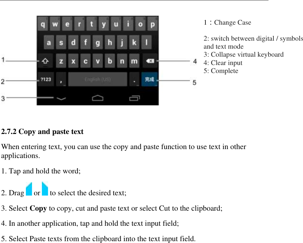    1：Change Case 2: switch between digital / symbols and text mode  3: Collapse virtual keyboard  4: Clear input  5: Complete  2.7.2 Copy and paste text  When entering text, you can use the copy and paste function to use text in other applications.  1. Tap and hold the word;  2. Drag   or   to select the desired text;  3. Select Copy to copy, cut and paste text or select Cut to the clipboard;  4. In another application, tap and hold the text input field;  5. Select Paste texts from the clipboard into the text input field. 