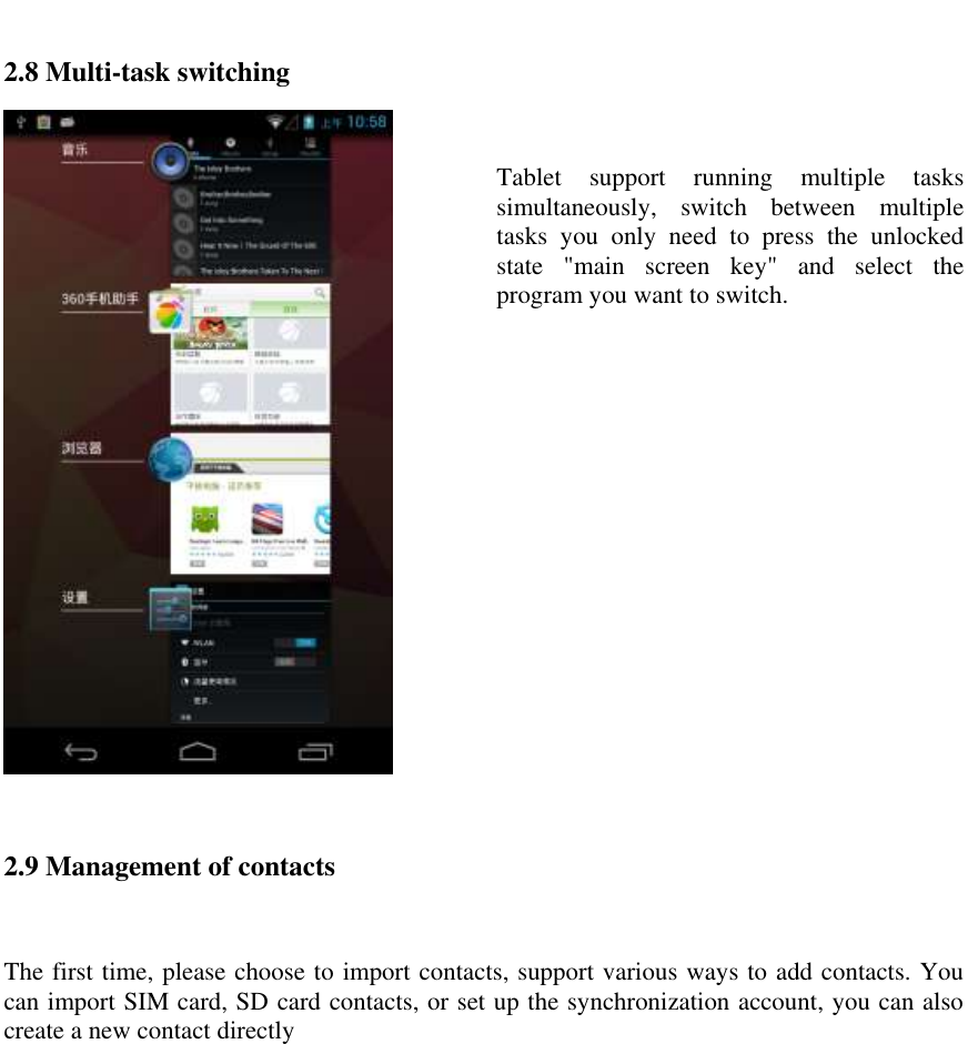   2.8 Multi-task switching   Tablet  support  running  multiple  tasks simultaneously,  switch  between  multiple tasks  you  only  need  to  press  the  unlocked state  "main  screen  key"  and  select  the program you want to switch.  2.9 Management of contacts  The first time, please choose to import contacts, support various ways to add contacts. You can import SIM card, SD card contacts, or set up the synchronization account, you can also create a new contact directly  