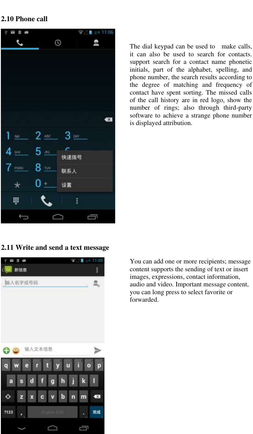   2.10 Phone call   The dial keypad can be used to   make calls, it  can  also  be  used  to  search  for  contacts. support  search  for  a  contact  name  phonetic initials,  part  of  the  alphabet,  spelling,  and phone number, the search results according to the  degree  of  matching  and  frequency  of contact have spent sorting. The missed calls of the  call history  are in  red logo, show the number  of  rings;  also  through  third-party software to achieve a strange phone  number is displayed attribution.  2.11 Write and send a text message  You can add one or more recipients; message content supports the sending of text or insert images, expressions, contact information, audio and video. Important message content, you can long press to select favorite or forwarded. 