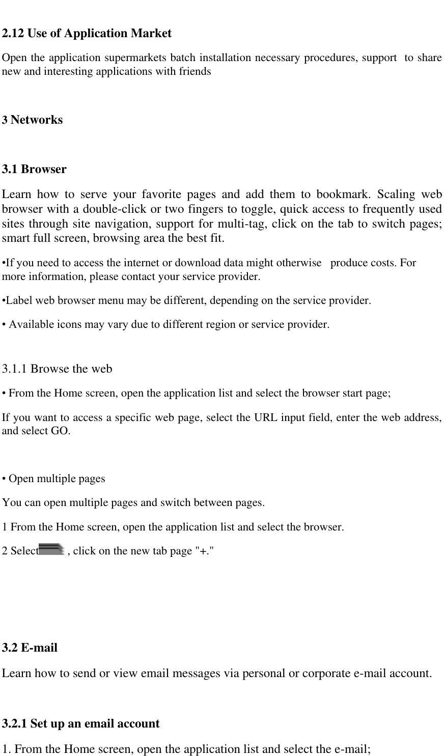   2.12 Use of Application Market Open the application supermarkets batch installation necessary procedures, support  to share new and interesting applications with friends  3 Networks  3.1 Browser Learn  how  to  serve  your  favorite  pages  and  add  them  to  bookmark.  Scaling  web browser with a double-click or two fingers to toggle, quick access to frequently used sites through site navigation, support for multi-tag, click on the tab to switch pages; smart full screen, browsing area the best fit. &bull;If you need to access the internet or download data might otherwise   produce costs. For more information, please contact your service provider. &bull;Label web browser menu may be different, depending on the service provider. &bull; Available icons may vary due to different region or service provider.  3.1.1 Browse the web &bull; From the Home screen, open the application list and select the browser start page;  If you want to access a specific web page, select the URL input field, enter the web address, and select GO.   &bull; Open multiple pages  You can open multiple pages and switch between pages.  1 From the Home screen, open the application list and select the browser.  2 Select  , click on the new tab page "+."    3.2 E-mail  Learn how to send or view email messages via personal or corporate e-mail account.  3.2.1 Set up an email account 1. From the Home screen, open the application list and select the e-mail;  