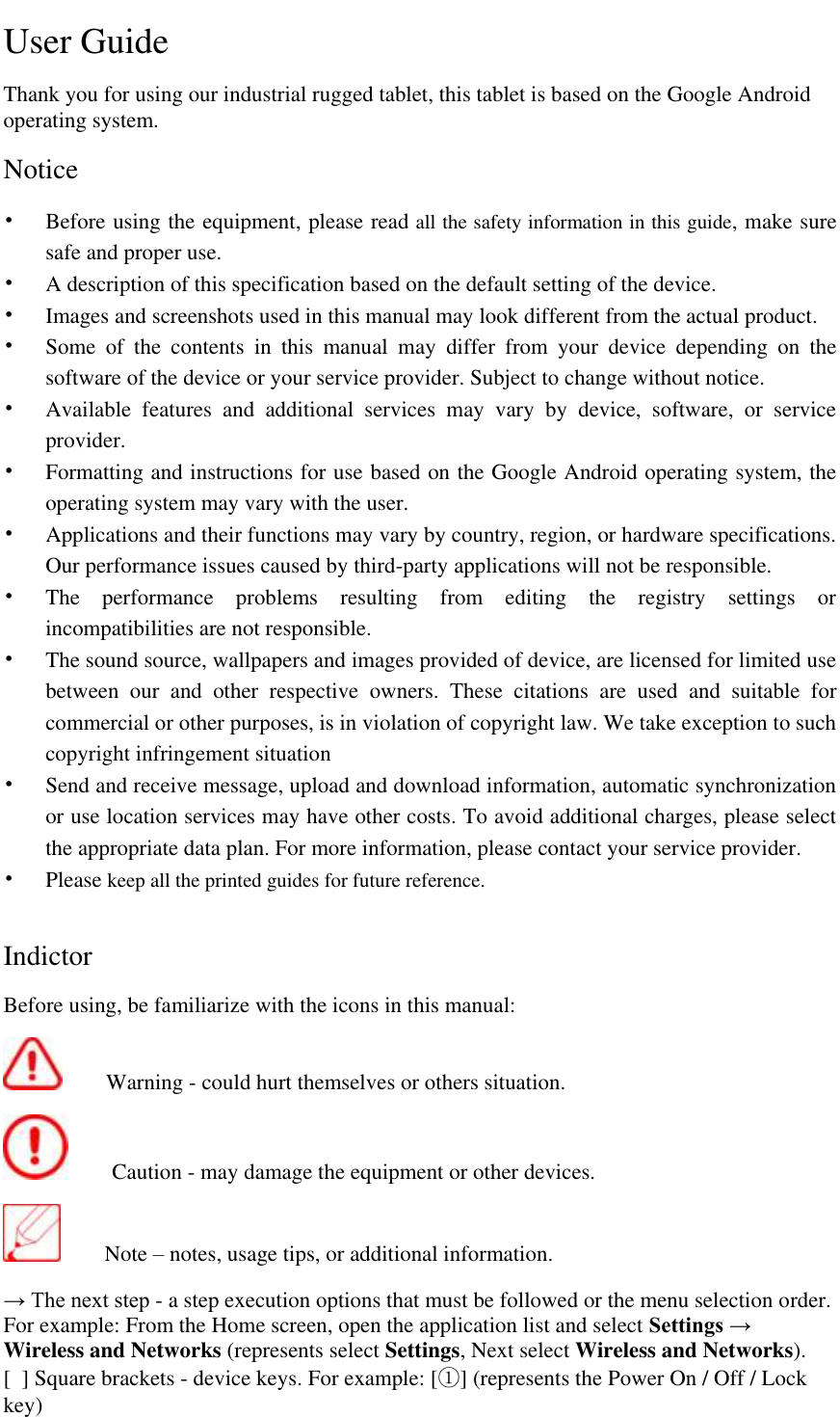   User Guide Thank you for using our industrial rugged tablet, this tablet is based on the Google Android operating system.   Notice &bull; Before using the equipment, please read all the safety information in this guide, make sure safe and proper use.  &bull; A description of this specification based on the default setting of the device.  &bull; Images and screenshots used in this manual may look different from the actual product. &bull; Some  of  the  contents  in  this  manual  may  differ  from  your  device  depending  on  the software of the device or your service provider. Subject to change without notice. &bull; Available  features  and  additional  services  may  vary  by  device,  software,  or  service provider. &bull; Formatting and instructions for use based on the Google Android operating system, the operating system may vary with the user.  &bull; Applications and their functions may vary by country, region, or hardware specifications. Our performance issues caused by third-party applications will not be responsible. &bull; The  performance  problems  resulting  from  editing  the  registry  settings  or incompatibilities are not responsible.  &bull; The sound source, wallpapers and images provided of device, are licensed for limited use between  our  and  other  respective  owners.  These  citations  are  used  and  suitable  for commercial or other purposes, is in violation of copyright law. We take exception to such copyright infringement situation &bull; Send and receive message, upload and download information, automatic synchronization or use location services may have other costs. To avoid additional charges, please select the appropriate data plan. For more information, please contact your service provider.  &bull; Please keep all the printed guides for future reference.   Indictor Before using, be familiarize with the icons in this manual:    Warning - could hurt themselves or others situation.    Caution - may damage the equipment or other devices.   Note &ndash; notes, usage tips, or additional information. &rarr; The next step - a step execution options that must be followed or the menu selection order. For example: From the Home screen, open the application list and select Settings &rarr; Wireless and Networks (represents select Settings, Next select Wireless and Networks). [  ] Square brackets - device keys. For example: [①] (represents the Power On / Off / Lock key)