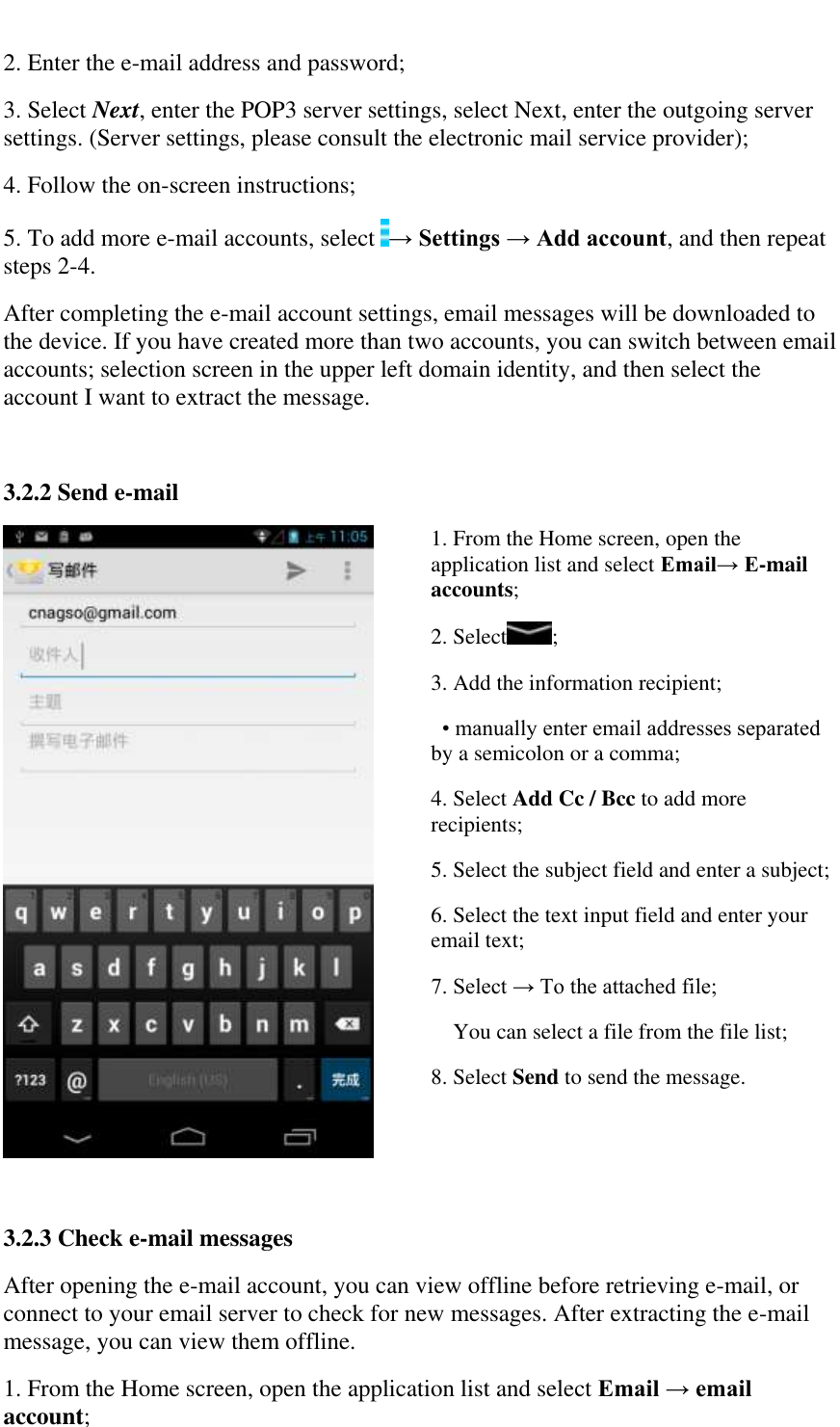   2. Enter the e-mail address and password;  3. Select Next, enter the POP3 server settings, select Next, enter the outgoing server settings. (Server settings, please consult the electronic mail service provider);  4. Follow the on-screen instructions;  5. To add more e-mail accounts, select  &rarr; Settings &rarr; Add account, and then repeat steps 2-4.  After completing the e-mail account settings, email messages will be downloaded to the device. If you have created more than two accounts, you can switch between email accounts; selection screen in the upper left domain identity, and then select the account I want to extract the message.  3.2.2 Send e-mail  1. From the Home screen, open the application list and select Email&rarr; E-mail accounts; 2. Select ; 3. Add the information recipient; &bull; manually enter email addresses separated by a semicolon or a comma; 4. Select Add Cc / Bcc to add more recipients; 5. Select the subject field and enter a subject; 6. Select the text input field and enter your email text; 7. Select &rarr; To the attached file; You can select a file from the file list; 8. Select Send to send the message.  3.2.3 Check e-mail messages After opening the e-mail account, you can view offline before retrieving e-mail, or connect to your email server to check for new messages. After extracting the e-mail message, you can view them offline.  1. From the Home screen, open the application list and select Email &rarr; email account;  