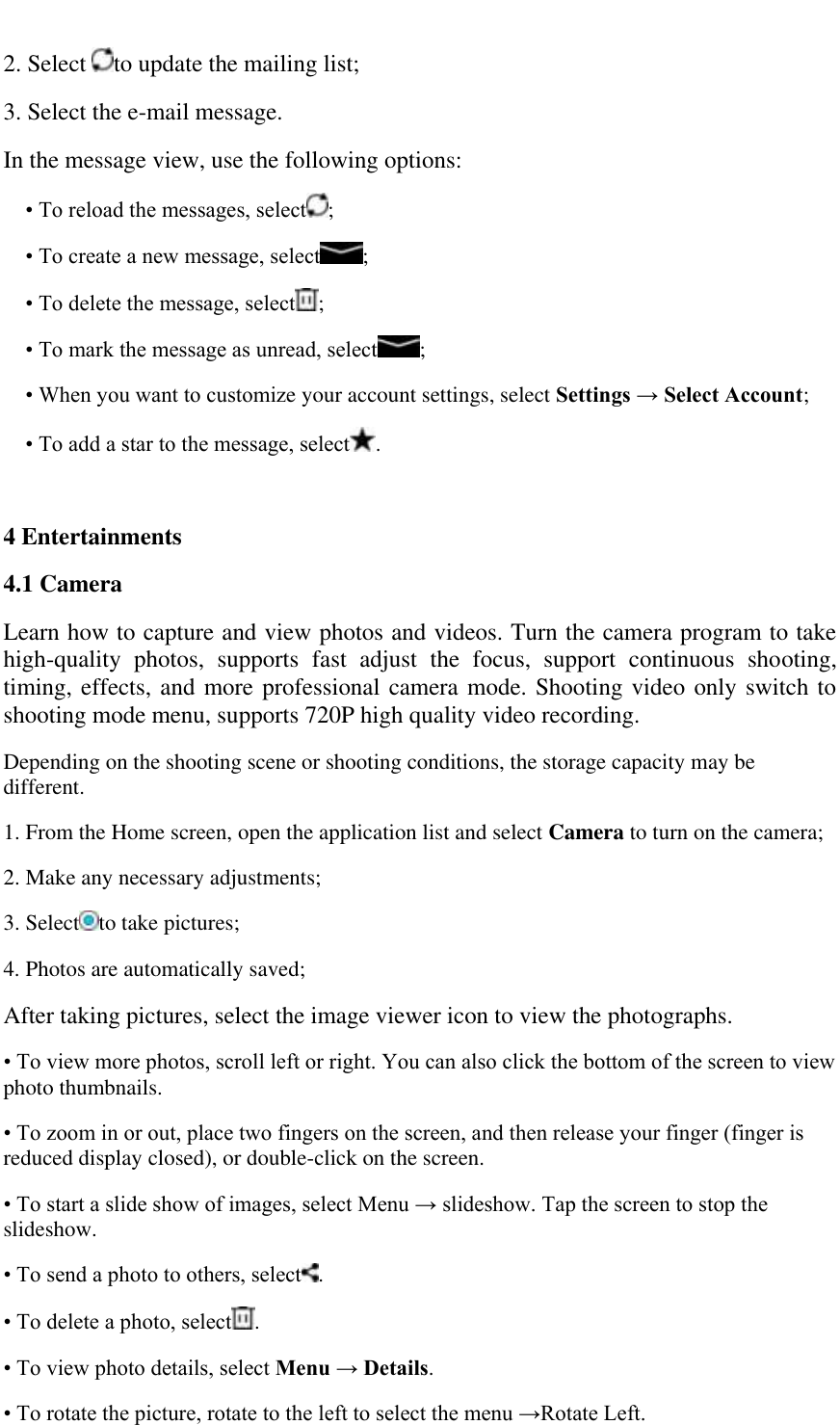   2. Select  to update the mailing list; 3. Select the e-mail message.  In the message view, use the following options:  &bull; To reload the messages, select ;  &bull; To create a new message, select ;  &bull; To delete the message, select ;  &bull; To mark the message as unread, select ;  &bull; When you want to customize your account settings, select Settings &rarr; Select Account;  &bull; To add a star to the message, select .  4 Entertainments  4.1 Camera  Learn how to capture and view photos and videos. Turn the camera program to take high-quality  photos,  supports  fast  adjust  the  focus,  support  continuous  shooting, timing, effects, and more professional camera mode. Shooting video only switch to shooting mode menu, supports 720P high quality video recording. Depending on the shooting scene or shooting conditions, the storage capacity may be different. 1. From the Home screen, open the application list and select Camera to turn on the camera;  2. Make any necessary adjustments;  3. Select to take pictures;  4. Photos are automatically saved; After taking pictures, select the image viewer icon to view the photographs. &bull; To view more photos, scroll left or right. You can also click the bottom of the screen to view photo thumbnails.  &bull; To zoom in or out, place two fingers on the screen, and then release your finger (finger is reduced display closed), or double-click on the screen.  &bull; To start a slide show of images, select Menu &rarr; slideshow. Tap the screen to stop the slideshow.  &bull; To send a photo to others, select .  &bull; To delete a photo, select .  &bull; To view photo details, select Menu &rarr; Details.  &bull; To rotate the picture, rotate to the left to select the menu &rarr;Rotate Left.  