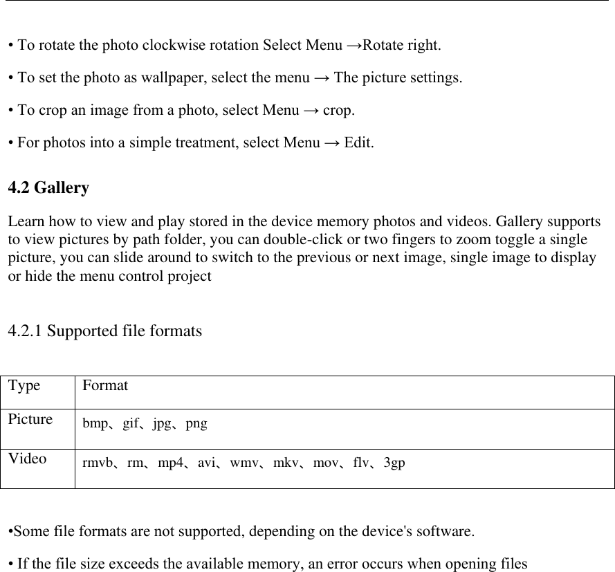   &bull; To rotate the photo clockwise rotation Select Menu &rarr;Rotate right.  &bull; To set the photo as wallpaper, select the menu &rarr; The picture settings.  &bull; To crop an image from a photo, select Menu &rarr; crop.  &bull; For photos into a simple treatment, select Menu &rarr; Edit. 4.2 Gallery Learn how to view and play stored in the device memory photos and videos. Gallery supports to view pictures by path folder, you can double-click or two fingers to zoom toggle a single picture, you can slide around to switch to the previous or next image, single image to display or hide the menu control project 4.2.1 Supported file formats Type Format Picture bmp、gif、jpg、png Video rmvb、rm、mp4、avi、wmv、mkv、mov、flv、3gp  &bull;Some file formats are not supported, depending on the device's software. &bull; If the file size exceeds the available memory, an error occurs when opening files 