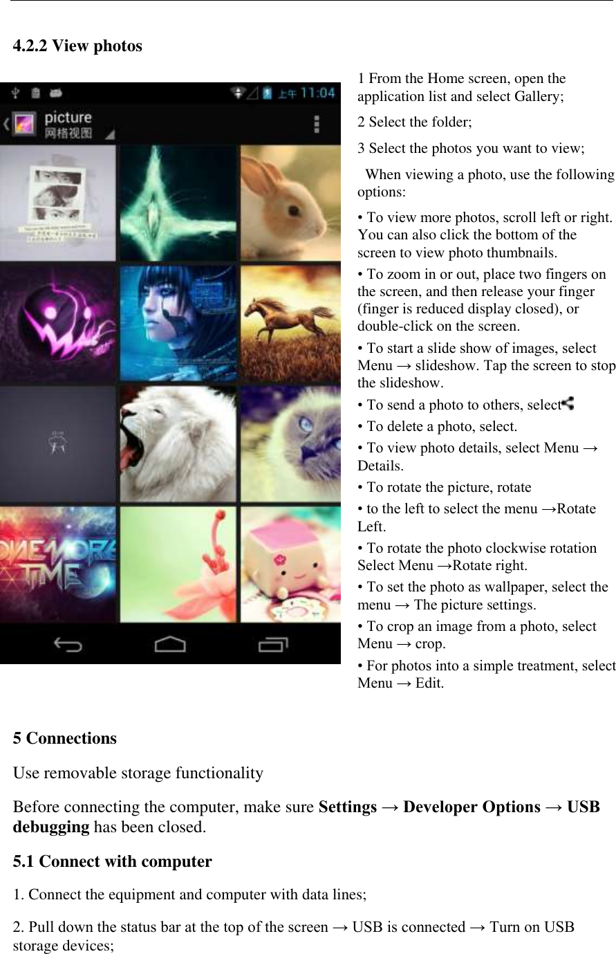   4.2.2 View photos  1 From the Home screen, open the application list and select Gallery;  2 Select the folder;  3 Select the photos you want to view;    When viewing a photo, use the following options: &bull; To view more photos, scroll left or right. You can also click the bottom of the screen to view photo thumbnails.  &bull; To zoom in or out, place two fingers on the screen, and then release your finger (finger is reduced display closed), or double-click on the screen.  &bull; To start a slide show of images, select Menu &rarr; slideshow. Tap the screen to stop the slideshow.  &bull; To send a photo to others, select  &bull; To delete a photo, select.  &bull; To view photo details, select Menu &rarr; Details.  &bull; To rotate the picture, rotate      &bull; to the left to select the menu &rarr;Rotate Left.  &bull; To rotate the photo clockwise rotation Select Menu &rarr;Rotate right.  &bull; To set the photo as wallpaper, select the menu &rarr; The picture settings.  &bull; To crop an image from a photo, select Menu &rarr; crop.  &bull; For photos into a simple treatment, select Menu &rarr; Edit.  5 Connections  Use removable storage functionality  Before connecting the computer, make sure Settings &rarr; Developer Options &rarr; USB debugging has been closed. 5.1 Connect with computer 1. Connect the equipment and computer with data lines; 2. Pull down the status bar at the top of the screen &rarr; USB is connected &rarr; Turn on USB storage devices;   