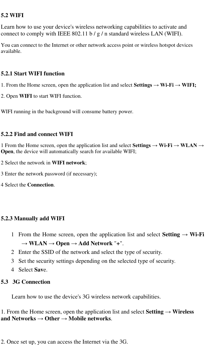   5.2 WIFI  Learn how to use your device's wireless networking capabilities to activate and connect to comply with IEEE 802.11 b / g / n standard wireless LAN (WIFI).  You can connect to the Internet or other network access point or wireless hotspot devices available.   5.2.1 Start WIFI function  1. From the Home screen, open the application list and select Settings &rarr; Wi-Fi &rarr; WIFI;  2. Open WIFI to start WIFI function. WIFI running in the background will consume battery power.  5.2.2 Find and connect WIFI  1 From the Home screen, open the application list and select Settings &rarr; Wi-Fi &rarr; WLAN &rarr; Open, the device will automatically search for available WIFI;  2 Select the network in WIFI network;  3 Enter the network password (if necessary);  4 Select the Connection.   5.2.3 Manually add WIFI 1 From the Home screen, open the application list and select Setting &rarr; Wi-Fi &rarr; WLAN &rarr; Open &rarr; Add Network "+". 2 Enter the SSID of the network and select the type of security. 3 Set the security settings depending on the selected type of security. 4 Select Save. 5.3   3G Connection Learn how to use the device's 3G wireless network capabilities. 1. From the Home screen, open the application list and select Setting &rarr; Wireless   and Networks &rarr; Other &rarr; Mobile networks.  2. Once set up, you can access the Internet via the 3G. 