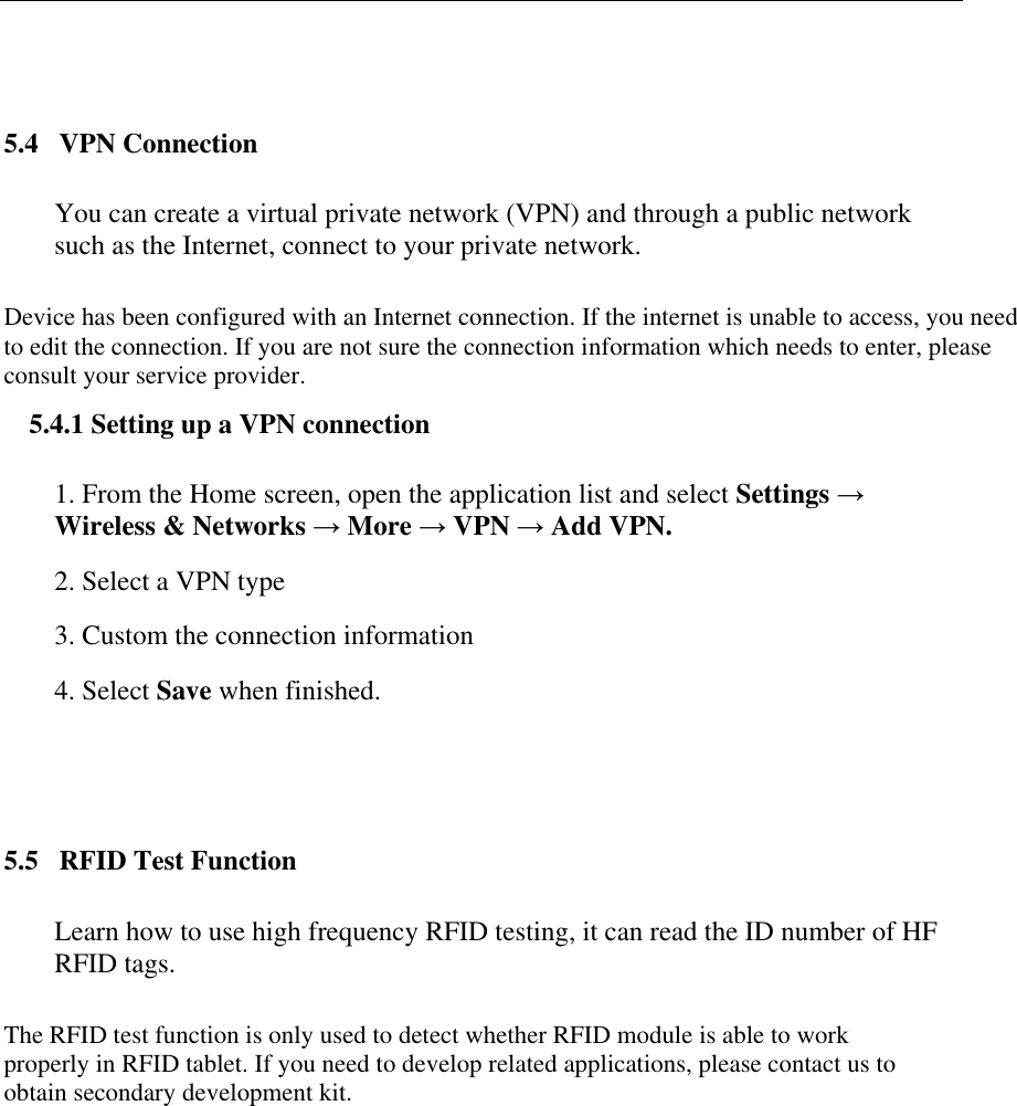    5.4   VPN Connection You can create a virtual private network (VPN) and through a public network such as the Internet, connect to your private network. Device has been configured with an Internet connection. If the internet is unable to access, you need to edit the connection. If you are not sure the connection information which needs to enter, please consult your service provider. 5.4.1 Setting up a VPN connection 1. From the Home screen, open the application list and select Settings &rarr; Wireless &amp; Networks &rarr; More &rarr; VPN &rarr; Add VPN. 2. Select a VPN type 3. Custom the connection information 4. Select Save when finished.  5.5   RFID Test Function Learn how to use high frequency RFID testing, it can read the ID number of HF RFID tags. The RFID test function is only used to detect whether RFID module is able to work properly in RFID tablet. If you need to develop related applications, please contact us to obtain secondary development kit.  
