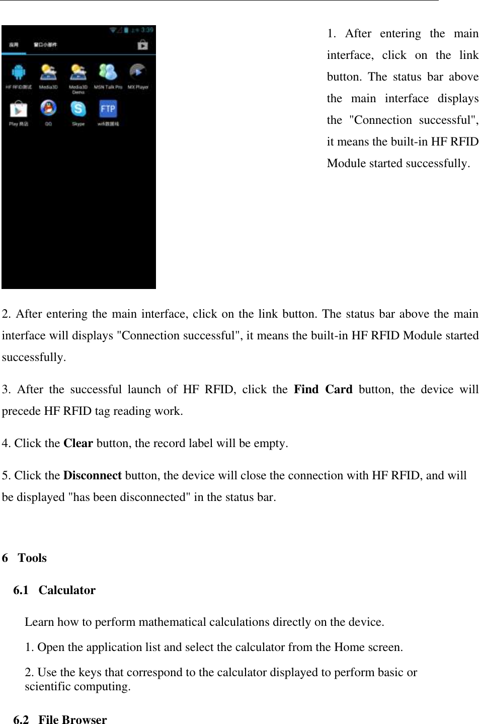    1.  After  entering  the  main interface,  click  on  the  link button.  The  status  bar  above the  main  interface  displays the  "Connection  successful", it means the built-in HF RFID Module started successfully. 2. After entering the main interface, click on the link button. The status bar above the main interface will displays "Connection successful", it means the built-in HF RFID Module started successfully. 3.  After  the  successful  launch  of  HF  RFID,  click  the  Find  Card  button,  the  device  will precede HF RFID tag reading work. 4. Click the Clear button, the record label will be empty. 5. Click the Disconnect button, the device will close the connection with HF RFID, and will be displayed "has been disconnected" in the status bar. 6   Tools 6.1   Calculator Learn how to perform mathematical calculations directly on the device.  1. Open the application list and select the calculator from the Home screen.  2. Use the keys that correspond to the calculator displayed to perform basic or scientific computing. 6.2   File Browser 