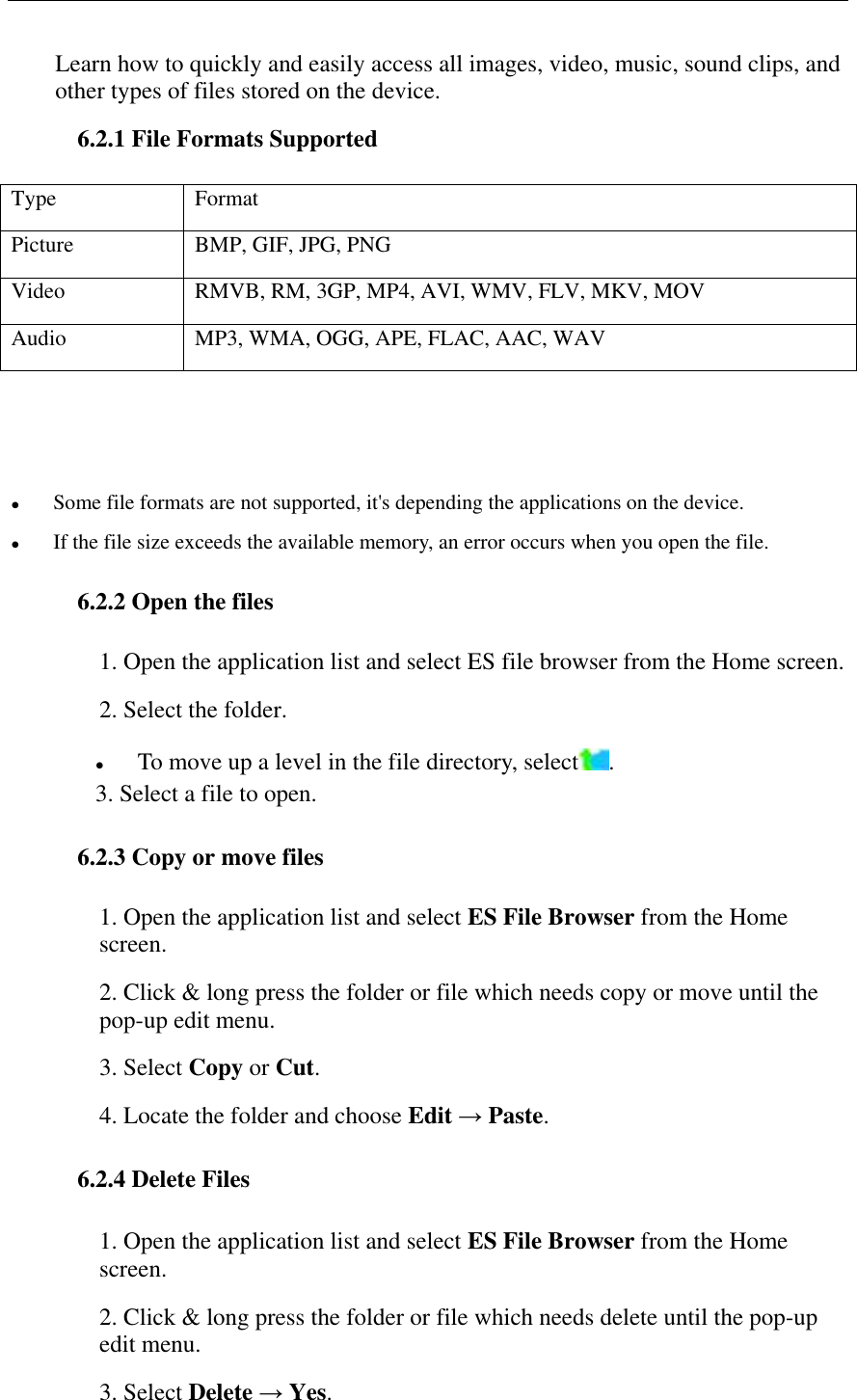   Learn how to quickly and easily access all images, video, music, sound clips, and other types of files stored on the device. 6.2.1 File Formats Supported Type Format Picture BMP, GIF, JPG, PNG Video RMVB, RM, 3GP, MP4, AVI, WMV, FLV, MKV, MOV Audio MP3, WMA, OGG, APE, FLAC, AAC, WAV     Some file formats are not supported, it's depending the applications on the device.  If the file size exceeds the available memory, an error occurs when you open the file. 6.2.2 Open the files 1. Open the application list and select ES file browser from the Home screen. 2. Select the folder.  To move up a level in the file directory, select . 3. Select a file to open. 6.2.3 Copy or move files 1. Open the application list and select ES File Browser from the Home screen. 2. Click &amp; long press the folder or file which needs copy or move until the pop-up edit menu. 3. Select Copy or Cut. 4. Locate the folder and choose Edit &rarr; Paste. 6.2.4 Delete Files 1. Open the application list and select ES File Browser from the Home screen. 2. Click &amp; long press the folder or file which needs delete until the pop-up edit menu. 3. Select Delete &rarr; Yes. 