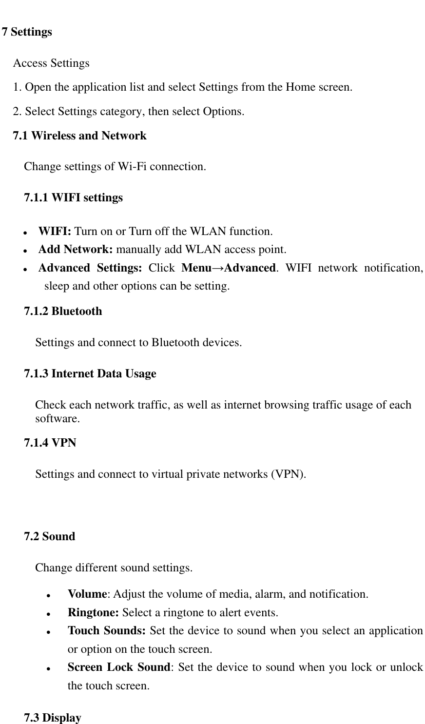   7 Settings Access Settings  1. Open the application list and select Settings from the Home screen. 2. Select Settings category, then select Options. 7.1 Wireless and Network Change settings of Wi-Fi connection. 7.1.1 WIFI settings  WIFI: Turn on or Turn off the WLAN function.  Add Network: manually add WLAN access point.  Advanced  Settings:  Click  Menu&rarr;Advanced.  WIFI  network  notification, sleep and other options can be setting. 7.1.2 Bluetooth Settings and connect to Bluetooth devices. 7.1.3 Internet Data Usage Check each network traffic, as well as internet browsing traffic usage of each software. 7.1.4 VPN Settings and connect to virtual private networks (VPN).  7.2 Sound Change different sound settings.  Volume: Adjust the volume of media, alarm, and notification.  Ringtone: Select a ringtone to alert events.  Touch Sounds: Set the device to sound when you select an application or option on the touch screen.  Screen Lock Sound: Set the device to sound when you lock or unlock the touch screen. 7.3 Display 