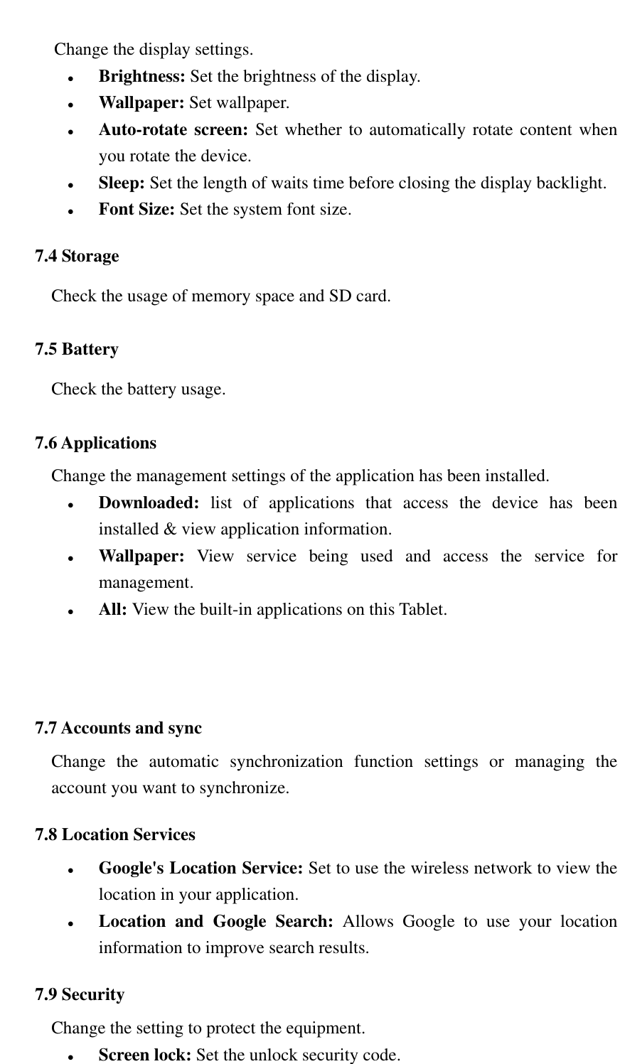   Change the display settings.  Brightness: Set the brightness of the display.  Wallpaper: Set wallpaper.  Auto-rotate screen: Set whether to automatically rotate content when you rotate the device.  Sleep: Set the length of waits time before closing the display backlight.  Font Size: Set the system font size. 7.4 Storage Check the usage of memory space and SD card. 7.5 Battery Check the battery usage. 7.6 Applications Change the management settings of the application has been installed.  Downloaded:  list  of  applications  that  access  the  device  has  been installed &amp; view application information.  Wallpaper:  View  service  being  used  and  access  the  service  for management.  All: View the built-in applications on this Tablet.   7.7 Accounts and sync Change  the  automatic  synchronization  function  settings  or  managing  the account you want to synchronize. 7.8 Location Services  Google's Location Service: Set to use the wireless network to view the location in your application.  Location  and  Google  Search:  Allows  Google  to  use  your  location information to improve search results. 7.9 Security Change the setting to protect the equipment.  Screen lock: Set the unlock security code. 