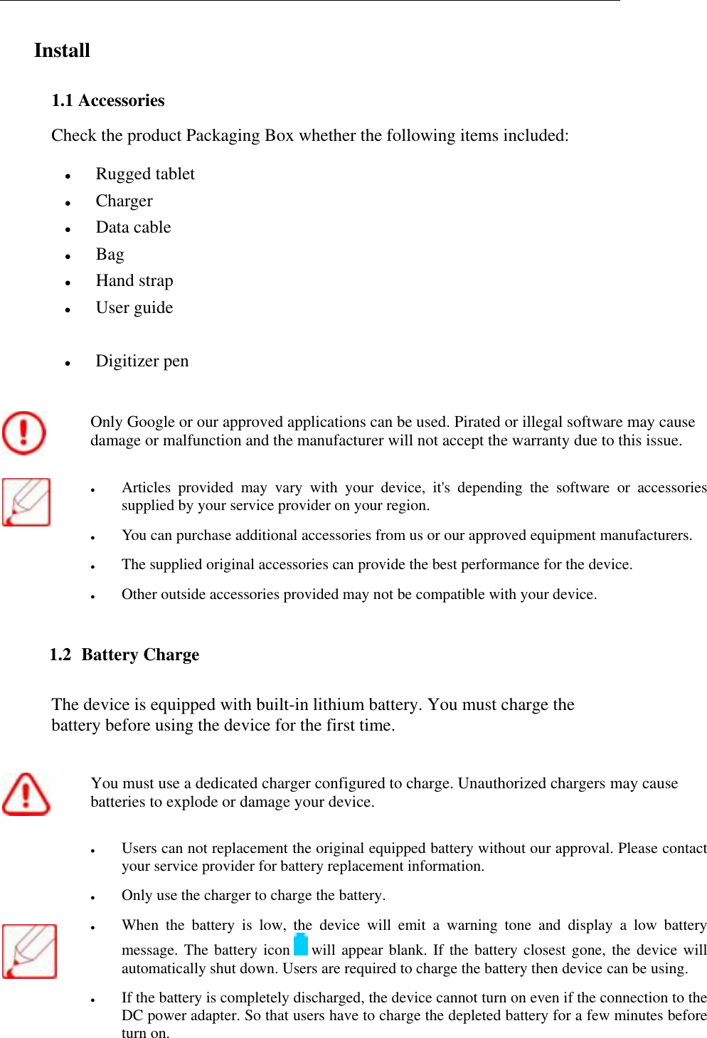   Install  1.1 Accessories Check the product Packaging Box whether the following items included:  Rugged tablet   Charger  Data cable  Bag  Hand strap  User guide  Digitizer pen  Only Google or our approved applications can be used. Pirated or illegal software may cause damage or malfunction and the manufacturer will not accept the warranty due to this issue.   Articles  provided  may  vary  with  your  device,  it's  depending  the  software  or  accessories supplied by your service provider on your region.  You can purchase additional accessories from us or our approved equipment manufacturers.  The supplied original accessories can provide the best performance for the device.  Other outside accessories provided may not be compatible with your device. 1.2  Battery Charge The device is equipped with built-in lithium battery. You must charge the battery before using the device for the first time.  You must use a dedicated charger configured to charge. Unauthorized chargers may cause batteries to explode or damage your device.      Users can not replacement the original equipped battery without our approval. Please contact your service provider for battery replacement information.  Only use the charger to charge the battery.  When  the  battery  is  low,  the  device  will  emit  a  warning  tone  and  display  a  low  battery message. The battery icon   will appear blank. If the battery closest gone, the device will automatically shut down. Users are required to charge the battery then device can be using.  If the battery is completely discharged, the device cannot turn on even if the connection to the DC power adapter. So that users have to charge the depleted battery for a few minutes before turn on. 