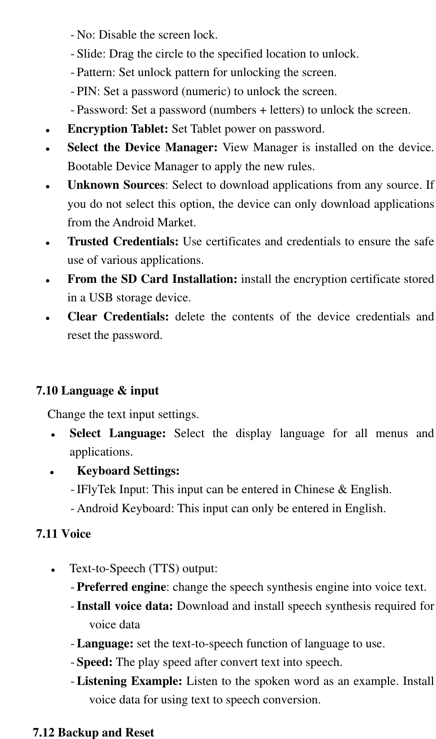   - No: Disable the screen lock. - Slide: Drag the circle to the specified location to unlock. - Pattern: Set unlock pattern for unlocking the screen. - PIN: Set a password (numeric) to unlock the screen. - Password: Set a password (numbers + letters) to unlock the screen.  Encryption Tablet: Set Tablet power on password.  Select the Device Manager: View Manager is installed on the device. Bootable Device Manager to apply the new rules.  Unknown Sources: Select to download applications from any source. If you do not select this option, the device can only download applications from the Android Market.  Trusted Credentials: Use certificates and credentials to ensure the safe use of various applications.  From the SD Card Installation: install the encryption certificate stored in a USB storage device.  Clear  Credentials:  delete  the  contents  of  the  device  credentials  and reset the password.  7.10 Language &amp; input Change the text input settings.  Select  Language:  Select  the  display  language  for  all  menus  and applications.  Keyboard Settings: - IFlyTek Input: This input can be entered in Chinese &amp; English. - Android Keyboard: This input can only be entered in English. 7.11 Voice  Text-to-Speech (TTS) output: - Preferred engine: change the speech synthesis engine into voice text. - Install voice data: Download and install speech synthesis required for voice data - Language: set the text-to-speech function of language to use. - Speed: The play speed after convert text into speech. - Listening Example: Listen to the spoken word as an example. Install voice data for using text to speech conversion. 7.12 Backup and Reset 