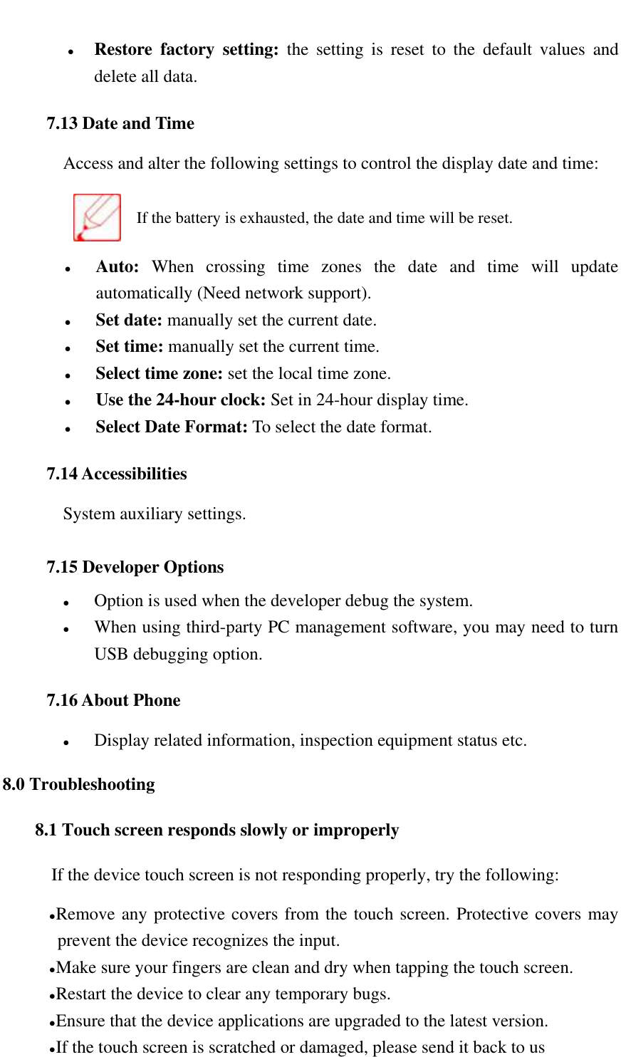    Restore  factory  setting:  the  setting  is  reset  to  the  default  values  and delete all data. 7.13 Date and Time Access and alter the following settings to control the display date and time:  If the battery is exhausted, the date and time will be reset.  Auto:  When  crossing  time  zones  the  date  and  time  will  update automatically (Need network support).  Set date: manually set the current date.  Set time: manually set the current time.  Select time zone: set the local time zone.  Use the 24-hour clock: Set in 24-hour display time.  Select Date Format: To select the date format. 7.14 Accessibilities System auxiliary settings. 7.15 Developer Options  Option is used when the developer debug the system.  When using third-party PC management software, you may need to turn USB debugging option. 7.16 About Phone  Display related information, inspection equipment status etc. 8.0 Troubleshooting 8.1 Touch screen responds slowly or improperly If the device touch screen is not responding properly, try the following:  Remove any protective covers from the touch screen. Protective covers may prevent the device recognizes the input.  Make sure your fingers are clean and dry when tapping the touch screen.  Restart the device to clear any temporary bugs.  Ensure that the device applications are upgraded to the latest version.  If the touch screen is scratched or damaged, please send it back to us 