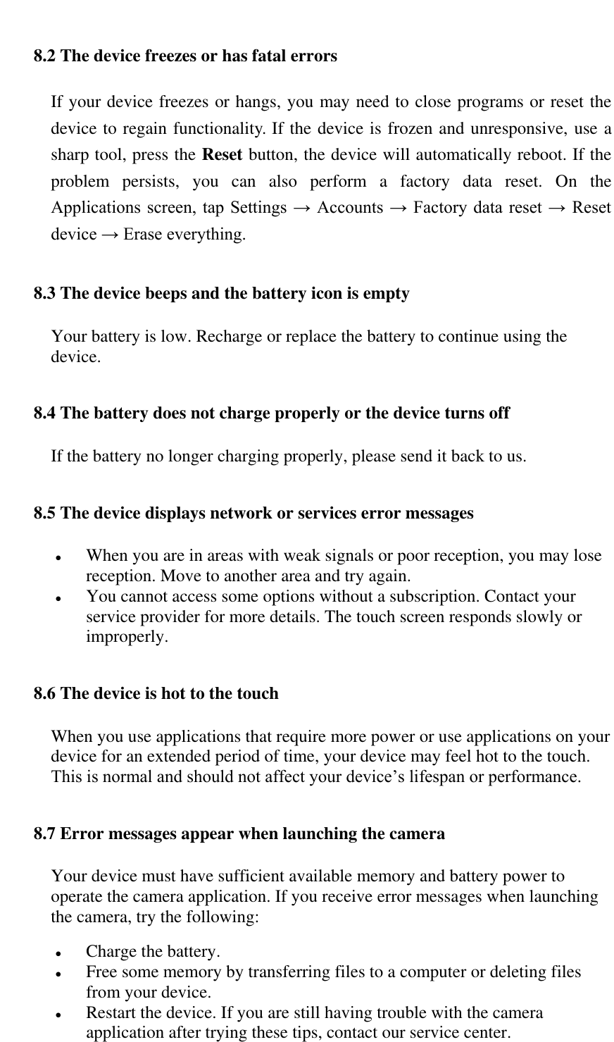   8.2 The device freezes or has fatal errors If your device freezes or hangs, you may need to close programs or reset the device to regain functionality. If the device is frozen and unresponsive, use a sharp tool, press the Reset button, the device will automatically reboot. If the problem  persists,  you  can  also  perform  a  factory  data  reset.  On  the Applications screen, tap Settings &rarr;  Accounts &rarr; Factory data reset  &rarr; Reset device &rarr; Erase everything.  8.3 The device beeps and the battery icon is empty Your battery is low. Recharge or replace the battery to continue using the device. 8.4 The battery does not charge properly or the device turns off If the battery no longer charging properly, please send it back to us. 8.5 The device displays network or services error messages  When you are in areas with weak signals or poor reception, you may lose reception. Move to another area and try again.  You cannot access some options without a subscription. Contact your service provider for more details. The touch screen responds slowly or improperly. 8.6 The device is hot to the touch When you use applications that require more power or use applications on your device for an extended period of time, your device may feel hot to the touch. This is normal and should not affect your device&rsquo;s lifespan or performance.  8.7 Error messages appear when launching the camera Your device must have sufficient available memory and battery power to operate the camera application. If you receive error messages when launching the camera, try the following:   Charge the battery.  Free some memory by transferring files to a computer or deleting files from your device.  Restart the device. If you are still having trouble with the camera application after trying these tips, contact our service center. 