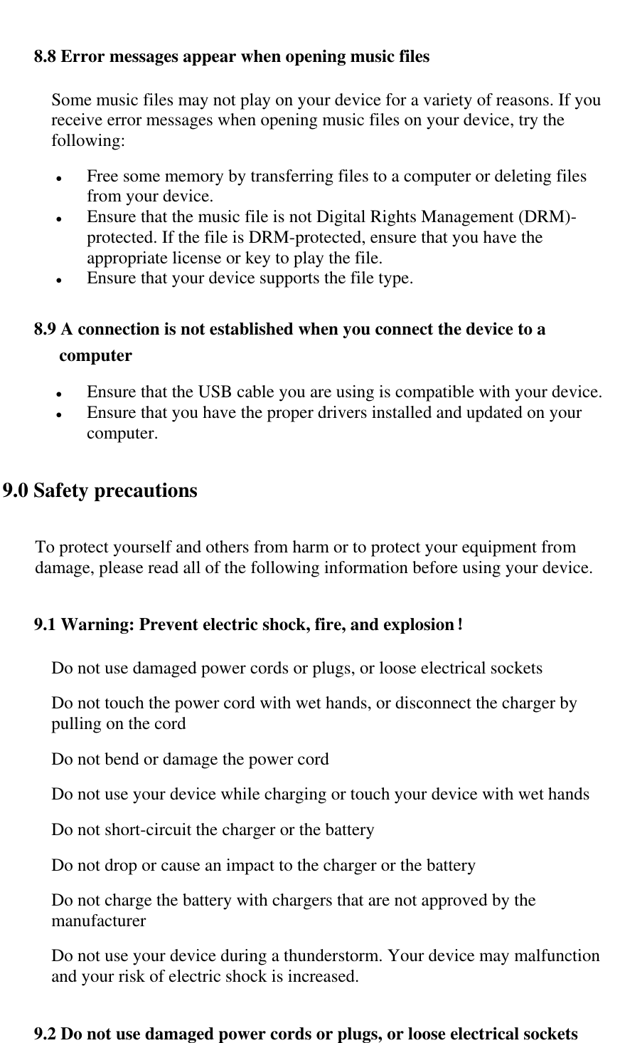   8.8 Error messages appear when opening music files Some music files may not play on your device for a variety of reasons. If you receive error messages when opening music files on your device, try the following:   Free some memory by transferring files to a computer or deleting files from your device.  Ensure that the music file is not Digital Rights Management (DRM)-protected. If the file is DRM-protected, ensure that you have the appropriate license or key to play the file.  Ensure that your device supports the file type.  8.9 A connection is not established when you connect the device to a computer  Ensure that the USB cable you are using is compatible with your device.   Ensure that you have the proper drivers installed and updated on your computer. 9.0 Safety precautions To protect yourself and others from harm or to protect your equipment from damage, please read all of the following information before using your device. 9.1 Warning: Prevent electric shock, fire, and explosion！ Do not use damaged power cords or plugs, or loose electrical sockets Do not touch the power cord with wet hands, or disconnect the charger by pulling on the cord Do not bend or damage the power cord Do not use your device while charging or touch your device with wet hands Do not short-circuit the charger or the battery Do not drop or cause an impact to the charger or the battery Do not charge the battery with chargers that are not approved by the manufacturer Do not use your device during a thunderstorm. Your device may malfunction and your risk of electric shock is increased. 9.2 Do not use damaged power cords or plugs, or loose electrical sockets 