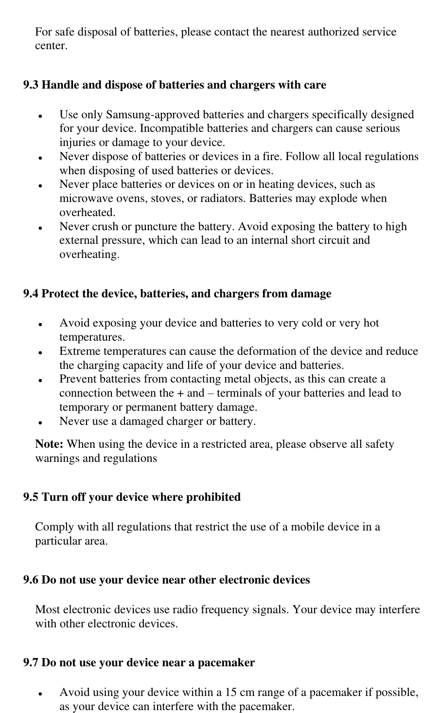   For safe disposal of batteries, please contact the nearest authorized service center. 9.3 Handle and dispose of batteries and chargers with care  Use only Samsung-approved batteries and chargers specifically designed for your device. Incompatible batteries and chargers can cause serious injuries or damage to your device.  Never dispose of batteries or devices in a fire. Follow all local regulations when disposing of used batteries or devices.  Never place batteries or devices on or in heating devices, such as microwave ovens, stoves, or radiators. Batteries may explode when overheated.  Never crush or puncture the battery. Avoid exposing the battery to high external pressure, which can lead to an internal short circuit and overheating. 9.4 Protect the device, batteries, and chargers from damage  Avoid exposing your device and batteries to very cold or very hot temperatures.  Extreme temperatures can cause the deformation of the device and reduce the charging capacity and life of your device and batteries.  Prevent batteries from contacting metal objects, as this can create a connection between the + and &ndash; terminals of your batteries and lead to temporary or permanent battery damage.  Never use a damaged charger or battery. Note: When using the device in a restricted area, please observe all safety warnings and regulations 9.5 Turn off your device where prohibited Comply with all regulations that restrict the use of a mobile device in a particular area. 9.6 Do not use your device near other electronic devices Most electronic devices use radio frequency signals. Your device may interfere with other electronic devices. 9.7 Do not use your device near a pacemaker  Avoid using your device within a 15 cm range of a pacemaker if possible, as your device can interfere with the pacemaker. 