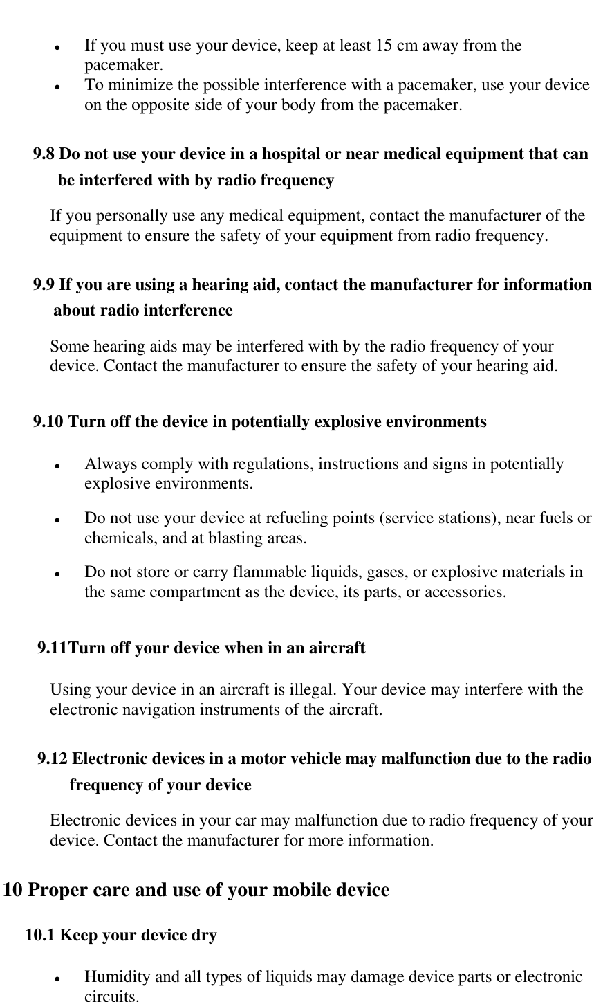    If you must use your device, keep at least 15 cm away from the pacemaker.  To minimize the possible interference with a pacemaker, use your device on the opposite side of your body from the pacemaker. 9.8 Do not use your device in a hospital or near medical equipment that can be interfered with by radio frequency If you personally use any medical equipment, contact the manufacturer of the equipment to ensure the safety of your equipment from radio frequency. 9.9 If you are using a hearing aid, contact the manufacturer for information about radio interference Some hearing aids may be interfered with by the radio frequency of your device. Contact the manufacturer to ensure the safety of your hearing aid. 9.10 Turn off the device in potentially explosive environments  Always comply with regulations, instructions and signs in potentially explosive environments.  Do not use your device at refueling points (service stations), near fuels or chemicals, and at blasting areas.  Do not store or carry flammable liquids, gases, or explosive materials in the same compartment as the device, its parts, or accessories.  9.11Turn off your device when in an aircraft Using your device in an aircraft is illegal. Your device may interfere with the electronic navigation instruments of the aircraft.  9.12 Electronic devices in a motor vehicle may malfunction due to the radio frequency of your device Electronic devices in your car may malfunction due to radio frequency of your device. Contact the manufacturer for more information. 10 Proper care and use of your mobile device 10.1 Keep your device dry  Humidity and all types of liquids may damage device parts or electronic circuits. 
