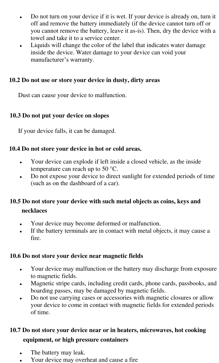    Do not turn on your device if it is wet. If your device is already on, turn it off and remove the battery immediately (if the device cannot turn off or you cannot remove the battery, leave it as-is). Then, dry the device with a towel and take it to a service center.  Liquids will change the color of the label that indicates water damage inside the device. Water damage to your device can void your manufacturer&rsquo;s warranty. 10.2 Do not use or store your device in dusty, dirty areas Dust can cause your device to malfunction. 10.3 Do not put your device on slopes If your device falls, it can be damaged. 10.4 Do not store your device in hot or cold areas.   Your device can explode if left inside a closed vehicle, as the inside temperature can reach up to 50 &deg;C.  Do not expose your device to direct sunlight for extended periods of time (such as on the dashboard of a car). 10.5 Do not store your device with such metal objects as coins, keys and necklaces  Your device may become deformed or malfunction.  If the battery terminals are in contact with metal objects, it may cause a fire. 10.6 Do not store your device near magnetic fields  Your device may malfunction or the battery may discharge from exposure to magnetic fields.  Magnetic stripe cards, including credit cards, phone cards, passbooks, and boarding passes, may be damaged by magnetic fields.  Do not use carrying cases or accessories with magnetic closures or allow your device to come in contact with magnetic fields for extended periods of time. 10.7 Do not store your device near or in heaters, microwaves, hot cooking equipment, or high pressure containers  The battery may leak.  Your device may overheat and cause a fire 