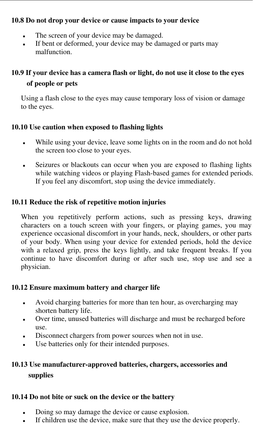   10.8 Do not drop your device or cause impacts to your device  The screen of your device may be damaged.  If bent or deformed, your device may be damaged or parts may malfunction. 10.9 If your device has a camera flash or light, do not use it close to the eyes of people or pets Using a flash close to the eyes may cause temporary loss of vision or damage to the eyes. 10.10 Use caution when exposed to flashing lights  While using your device, leave some lights on in the room and do not hold the screen too close to your eyes.  Seizures or blackouts can occur when you are exposed to flashing lights while watching videos or playing Flash-based games for extended periods. If you feel any discomfort, stop using the device immediately.  10.11 Reduce the risk of repetitive motion injuries When  you  repetitively  perform  actions,  such  as  pressing  keys,  drawing characters  on  a  touch  screen  with  your  fingers,  or  playing  games,  you  may experience occasional discomfort in your hands, neck, shoulders, or other parts of your body. When using your device for extended periods, hold the device with  a  relaxed  grip,  press  the  keys  lightly,  and  take  frequent  breaks.  If  you continue  to  have  discomfort  during  or  after  such  use,  stop  use  and  see  a physician. 10.12 Ensure maximum battery and charger life  Avoid charging batteries for more than ten hour, as overcharging may shorten battery life.  Over time, unused batteries will discharge and must be recharged before use.  Disconnect chargers from power sources when not in use.  Use batteries only for their intended purposes. 10.13 Use manufacturer-approved batteries, chargers, accessories and supplies 10.14 Do not bite or suck on the device or the battery  Doing so may damage the device or cause explosion.  If children use the device, make sure that they use the device properly. 