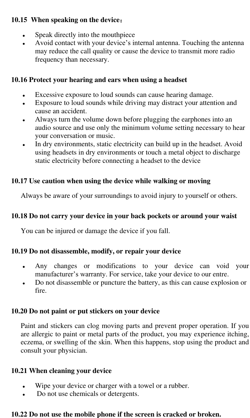   10.15  When speaking on the device：  Speak directly into the mouthpiece  Avoid contact with your device&rsquo;s internal antenna. Touching the antenna may reduce the call quality or cause the device to transmit more radio frequency than necessary. 10.16 Protect your hearing and ears when using a headset  Excessive exposure to loud sounds can cause hearing damage.  Exposure to loud sounds while driving may distract your attention and cause an accident.   Always turn the volume down before plugging the earphones into an audio source and use only the minimum volume setting necessary to hear your conversation or music.  In dry environments, static electricity can build up in the headset. Avoid using headsets in dry environments or touch a metal object to discharge static electricity before connecting a headset to the device 10.17 Use caution when using the device while walking or moving Always be aware of your surroundings to avoid injury to yourself or others. 10.18 Do not carry your device in your back pockets or around your waist You can be injured or damage the device if you fall. 10.19 Do not disassemble, modify, or repair your device  Any  changes  or  modifications  to  your  device  can  void  your manufacturer&rsquo;s warranty. For service, take your device to our entre.  Do not disassemble or puncture the battery, as this can cause explosion or fire. 10.20 Do not paint or put stickers on your device Paint and stickers can clog moving parts and prevent proper operation. If you are allergic to paint or metal parts of the product, you may experience itching, eczema, or swelling of the skin. When this happens, stop using the product and consult your physician. 10.21 When cleaning your device  Wipe your device or charger with a towel or a rubber.   Do not use chemicals or detergents. 10.22 Do not use the mobile phone if the screen is cracked or broken. 