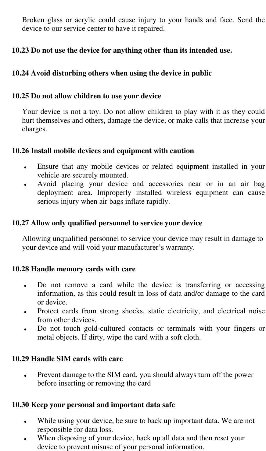   Broken glass or  acrylic could cause injury to  your hands and face.  Send the device to our service center to have it repaired. 10.23 Do not use the device for anything other than its intended use. 10.24 Avoid disturbing others when using the device in public 10.25 Do not allow children to use your device Your device is not a toy. Do not allow children to play with it as they could hurt themselves and others, damage the device, or make calls that increase your charges. 10.26 Install mobile devices and equipment with caution  Ensure  that  any  mobile  devices  or  related  equipment  installed  in  your vehicle are securely mounted.  Avoid  placing  your  device  and  accessories  near  or  in  an  air  bag deployment  area.  Improperly  installed  wireless  equipment  can  cause serious injury when air bags inflate rapidly. 10.27 Allow only qualified personnel to service your device Allowing unqualified personnel to service your device may result in damage to your device and will void your manufacturer&rsquo;s warranty. 10.28 Handle memory cards with care  Do  not  remove  a  card  while  the  device  is  transferring  or  accessing information, as this could result in loss of data and/or damage to the card or device.  Protect  cards  from  strong  shocks,  static  electricity,  and  electrical  noise from other devices.  Do  not  touch  gold-cultured  contacts  or  terminals  with  your  fingers  or metal objects. If dirty, wipe the card with a soft cloth. 10.29 Handle SIM cards with care  Prevent damage to the SIM card, you should always turn off the power before inserting or removing the card 10.30 Keep your personal and important data safe  While using your device, be sure to back up important data. We are not responsible for data loss.  When disposing of your device, back up all data and then reset your device to prevent misuse of your personal information. 