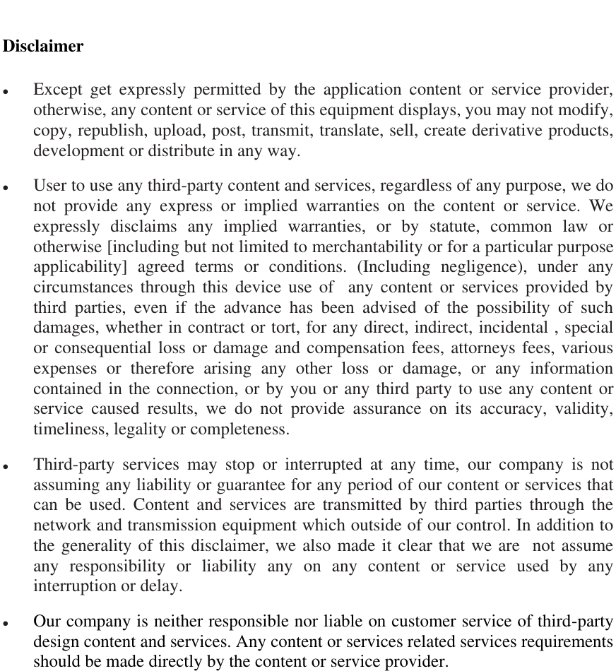   Disclaimer  Except  get  expressly  permitted  by  the  application  content  or  service  provider, otherwise, any content or service of this equipment displays, you may not modify, copy, republish, upload, post, transmit, translate, sell, create derivative products, development or distribute in any way.  User to use any third-party content and services, regardless of any purpose, we do not  provide  any  express  or  implied  warranties  on  the  content  or  service.  We expressly  disclaims  any  implied  warranties,  or  by  statute,  common  law  or otherwise [including but not limited to merchantability or for a particular purpose applicability]  agreed  terms  or  conditions.  (Including  negligence),  under  any circumstances  through  this  device use  of    any  content  or  services  provided  by third  parties,  even  if  the  advance  has  been  advised  of  the  possibility  of  such damages, whether in contract or tort, for any direct, indirect, incidental , special or consequential loss or damage and compensation fees, attorneys fees, various expenses  or  therefore  arising  any  other  loss  or  damage,  or  any  information contained in the connection, or by you or any third party to use any content or service  caused  results,  we  do  not  provide  assurance  on  its  accuracy,  validity, timeliness, legality or completeness.  Third-party  services  may  stop  or  interrupted  at  any  time,  our  company  is  not assuming any liability or guarantee for any period of our content or services that can  be  used.  Content  and  services  are  transmitted  by  third  parties  through  the network and transmission equipment which outside of our control. In addition to the generality of this disclaimer, we also made it clear that we are  not assume any  responsibility  or  liability  any  on  any  content  or  service  used  by  any interruption or delay.  Our company is neither responsible nor liable on customer service of third-party design content and services. Any content or services related services requirements should be made directly by the content or service provider. 