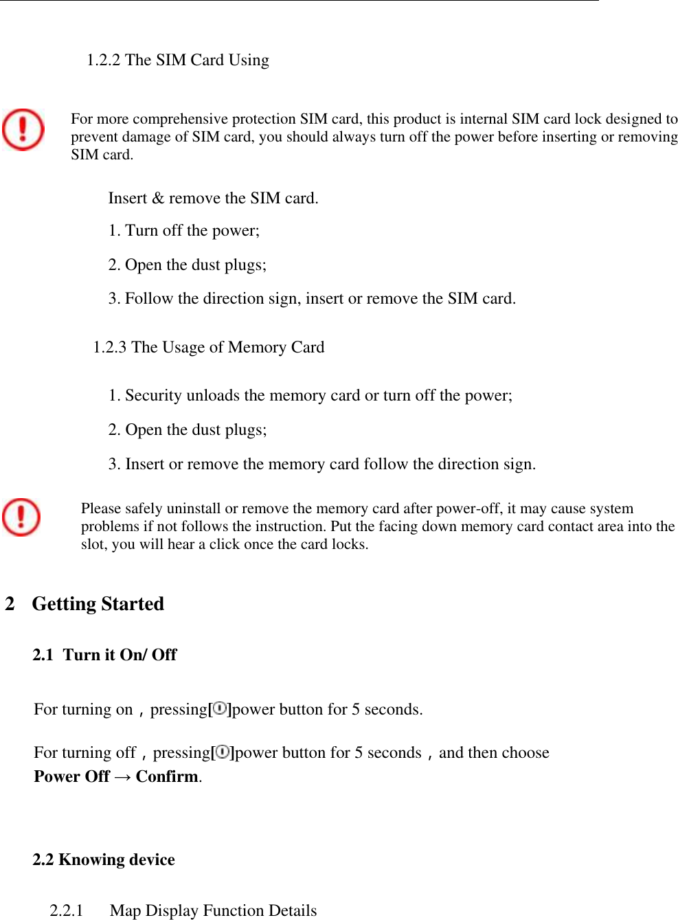   1.2.2 The SIM Card Using  For more comprehensive protection SIM card, this product is internal SIM card lock designed to prevent damage of SIM card, you should always turn off the power before inserting or removing SIM card. Insert &amp; remove the SIM card. 1. Turn off the power; 2. Open the dust plugs; 3. Follow the direction sign, insert or remove the SIM card. 1.2.3 The Usage of Memory Card 1. Security unloads the memory card or turn off the power; 2. Open the dust plugs; 3. Insert or remove the memory card follow the direction sign.  Please safely uninstall or remove the memory card after power-off, it may cause system problems if not follows the instruction. Put the facing down memory card contact area into the slot, you will hear a click once the card locks. 2 Getting Started  2.1  Turn it On/ Off  For turning on，pressing[ ]power button for 5 seconds. For turning off，pressing[ ]power button for 5 seconds，and then choose Power Off &rarr; Confirm.  2.2 Knowing device 2.2.1  Map Display Function Details 