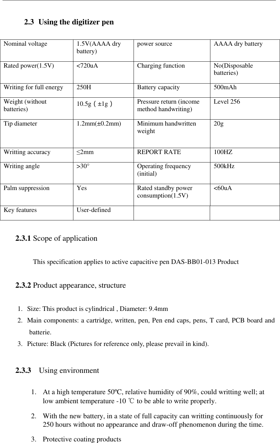   2.3  Using the digitizer pen  Nominal voltage 1.5V(AAAA dry battery) power source AAAA dry battery Rated power(1.5V) <720uA Charging function No(Disposable batteries) Writing for full energy 250H Battery capacity 500mAh Weight (without batteries) 10.5g（&plusmn;1g） Pressure return (income method handwriting) Level 256 Tip diameter 1.2mm(&plusmn;0.2mm)  Minimum handwritten weight 20g Writting accuracy &le;2mm REPORT RATE 100HZ Writing angle >30&deg; Operating frequency (initial) 500kHz Palm suppression Yes Rated standby power consumption(1.5V) <60uA Key features User-defined    2.3.1 Scope of application  This specification applies to active capacitive pen DAS-BB01-013 Product  2.3.2 Product appearance, structure  1. Size: This product is cylindrical , Diameter: 9.4mm 2. Main components: a cartridge, written, pen, Pen end caps, pens, T card, PCB board and batterie. 3. Picture: Black (Pictures for reference only, please prevail in kind).  2.3.3 Using environment  1. At a high temperature 50&ordm;C, relative humidity of 90%, could writting well; at low ambient temperature -10 ℃ to be able to write properly. 2. With the new battery, in a state of full capacity can writting continuously for 250 hours without no appearance and draw-off phenomenon during the time. 3. Protective coating products   