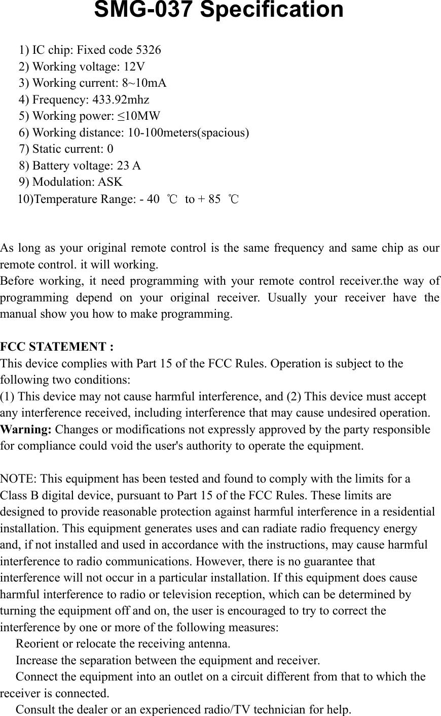 SMG-037 Specification1) IC chip: Fixed code 53262) Working voltage: 12V3) Working current: 8~10mA4) Frequency: 433.92mhz5) Working power: &le;10MW6) Working distance: 10-100meters(spacious)7) Static current: 08) Battery voltage: 23 A9) Modulation: ASK10)Temperature Range: - 40 ℃to + 85 ℃As long as your original remote control is the same frequency and same chip as ourremote control. it will working.Before working, it need programming with your remote control receiver.the way ofprogramming depend on your original receiver. Usually your receiver have themanual show you how to make programming.FCC STATEMENT :This device complies with Part 15 of the FCC Rules. Operation is subject to thefollowing two conditions:(1) This device may not cause harmful interference, and (2) This device must acceptany interference received, including interference that may cause undesired operation.Warning: Changes or modifications not expressly approved by the party responsiblefor compliance could void the user's authority to operate the equipment.NOTE: This equipment has been tested and found to comply with the limits for aClass B digital device, pursuant to Part 15 of the FCC Rules. These limits aredesigned to provide reasonable protection against harmful interference in a residentialinstallation. This equipment generates uses and can radiate radio frequency energyand, if not installed and used in accordance with the instructions, may cause harmfulinterference to radio communications. However, there is no guarantee thatinterference will not occur in a particular installation. If this equipment does causeharmful interference to radio or television reception, which can be determined byturning the equipment off and on, the user is encouraged to try to correct theinterference by one or more of the following measures:Reorient or relocate the receiving antenna.Increase the separation between the equipment and receiver.Connect the equipment into an outlet on a circuit different from that to which thereceiver is connected.Consult the dealer or an experienced radio/TV technician for help.