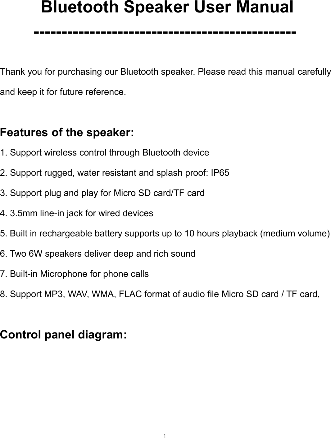 1Bluetooth Speaker User Manual-----------------------------------------------Thank you for purchasing our Bluetooth speaker. Please read this manual carefullyand keep it for future reference.Features of the speaker:1. Support wireless control through Bluetooth device2. Support rugged, water resistant and splash proof: IP653. Support plug and play for Micro SD card/TF card4. 3.5mm line-in jack for wired devices5. Built in rechargeable battery supports up to 10 hours playback (medium volume)6. Two 6W speakers deliver deep and rich sound7. Built-in Microphone for phone calls8. Support MP3, WAV, WMA, FLAC format of audio file Micro SD card / TF card,Control panel diagram: