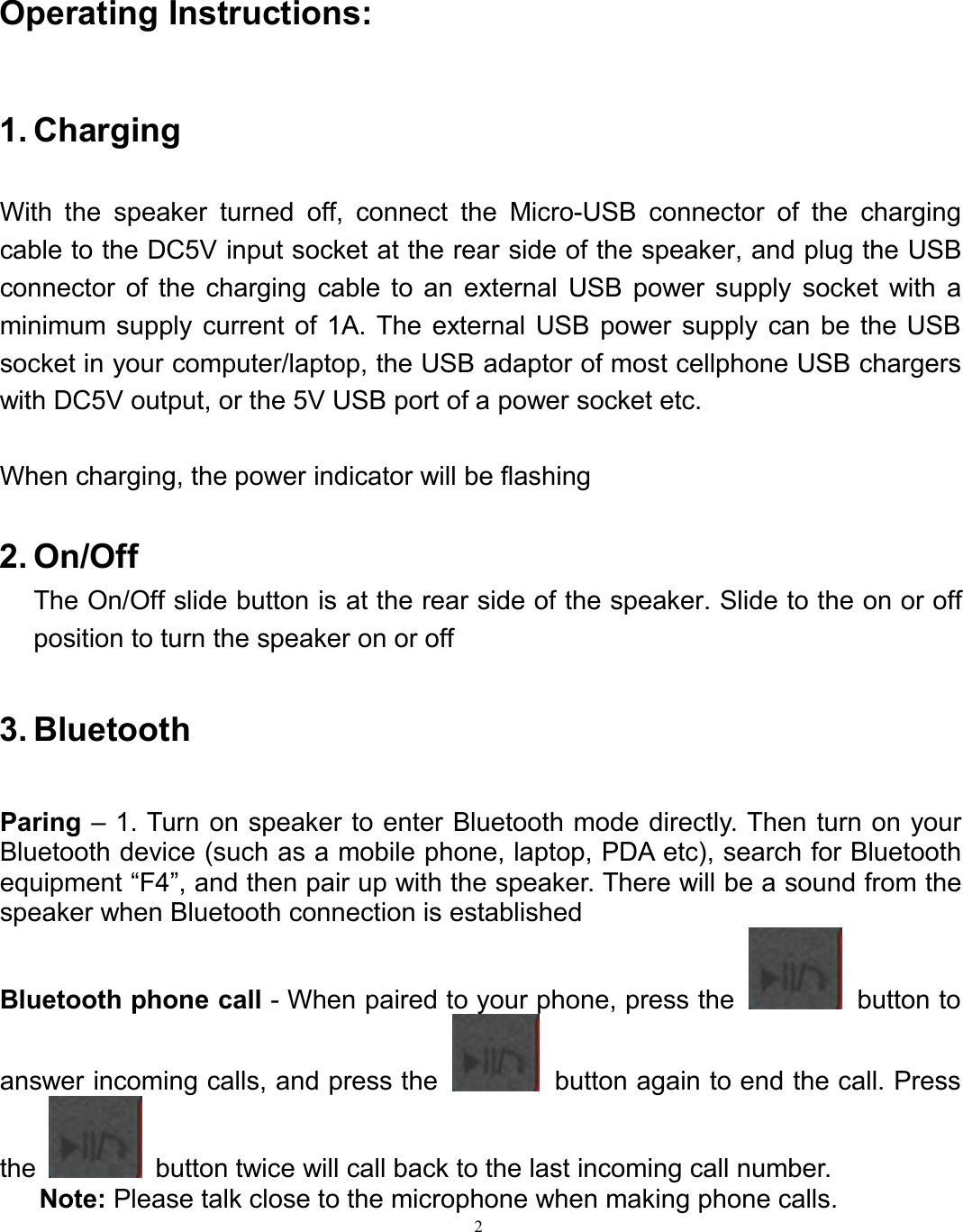 2Operating Instructions:1. ChargingWith the speaker turned off, connect the Micro-USB connector of the chargingcable to the DC5V input socket at the rear side of the speaker, and plug the USBconnector of the charging cable to an external USB power supply socket with aminimum supply current of 1A. The external USB power supply can be the USBsocket in your computer/laptop, the USB adaptor of most cellphone USB chargerswith DC5V output, or the 5V USB port of a power socket etc.When charging, the power indicator will be flashing2. On/OffThe On/Off slide button is at the rear side of the speaker. Slide to the on or offposition to turn the speaker on or off3. BluetoothParing – 1. Turn on speaker to enter Bluetooth mode directly. Then turn on yourBluetooth device (such as a mobile phone, laptop, PDA etc), search for Bluetoothequipment “F4”, and then pair up with the speaker. There will be a sound from thespeaker when Bluetooth connection is establishedBluetooth phone call - When paired to your phone, press the button toanswer incoming calls, and press the button again to end the call. Pressthe button twice will call back to the last incoming call number.Note: Please talk close to the microphone when making phone calls.