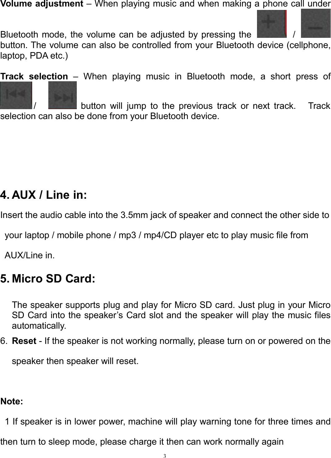 3Volume adjustment – When playing music and when making a phone call underBluetooth mode, the volume can be adjusted by pressing the /button. The volume can also be controlled from your Bluetooth device (cellphone,laptop, PDA etc.)Track selection – When playing music in Bluetooth mode, a short press of/ button will jump to the previous track or next track. Trackselection can also be done from your Bluetooth device.4. AUX / Line in:Insert the audio cable into the 3.5mm jack of speaker and connect the other side toyour laptop / mobile phone / mp3 / mp4/CD player etc to play music file fromAUX/Line in.5. Micro SD Card:The speaker supports plug and play for Micro SD card. Just plug in your MicroSD Card into the speaker’s Card slot and the speaker will play the music filesautomatically.6. Reset - If the speaker is not working normally, please turn on or powered on thespeaker then speaker will reset.Note:1 If speaker is in lower power, machine will play warning tone for three times andthen turn to sleep mode, please charge it then can work normally again