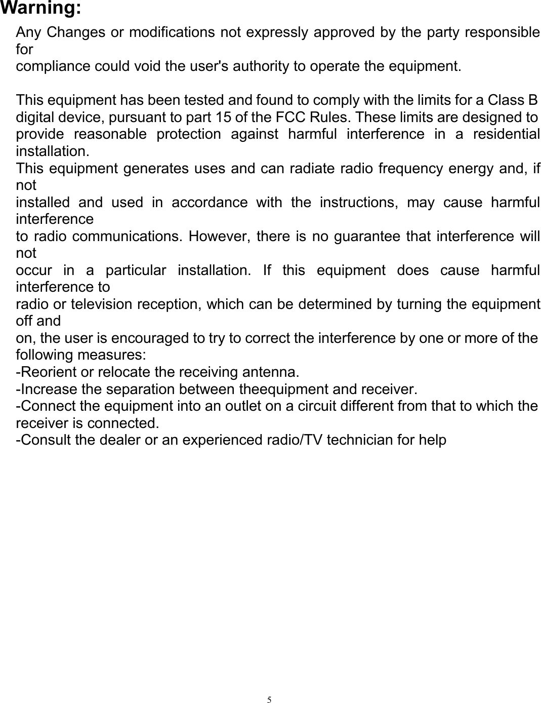 5Warning:Any Changes or modifications not expressly approved by the party responsibleforcompliance could void the user&apos;s authority to operate the equipment.This equipment has been tested and found to comply with the limits for a Class Bdigital device, pursuant to part 15 of the FCC Rules. These limits are designed toprovide reasonable protection against harmful interference in a residentialinstallation.This equipment generates uses and can radiate radio frequency energy and, ifnotinstalled and used in accordance with the instructions, may cause harmfulinterferenceto radio communications. However, there is no guarantee that interference willnotoccur in a particular installation. If this equipment does cause harmfulinterference toradio or television reception, which can be determined by turning the equipmentoff andon, the user is encouraged to try to correct the interference by one or more of thefollowing measures:-Reorient or relocate the receiving antenna.-Increase the separation between theequipment and receiver.-Connect the equipment into an outlet on a circuit different from that to which thereceiver is connected.-Consult the dealer or an experienced radio/TV technician for help