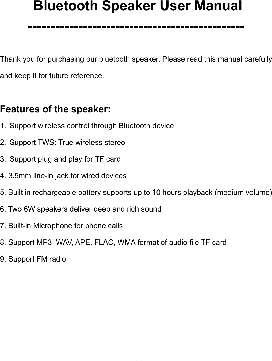   1  Bluetooth Speaker User Manual -----------------------------------------------  Thank you for purchasing our bluetooth speaker. Please read this manual carefully and keep it for future reference.    Features of the speaker: 1.  Support wireless control through Bluetooth device 2.  Support TWS: True wireless stereo 3.  Support plug and play for TF card 4. 3.5mm line-in jack for wired devices   5. Built in rechargeable battery supports up to 10 hours playback (medium volume) 6. Two 6W speakers deliver deep and rich sound 7. Built-in Microphone for phone calls 8. Support MP3, WAV, APE, FLAC, WMA format of audio file TF card 9. Support FM radio        