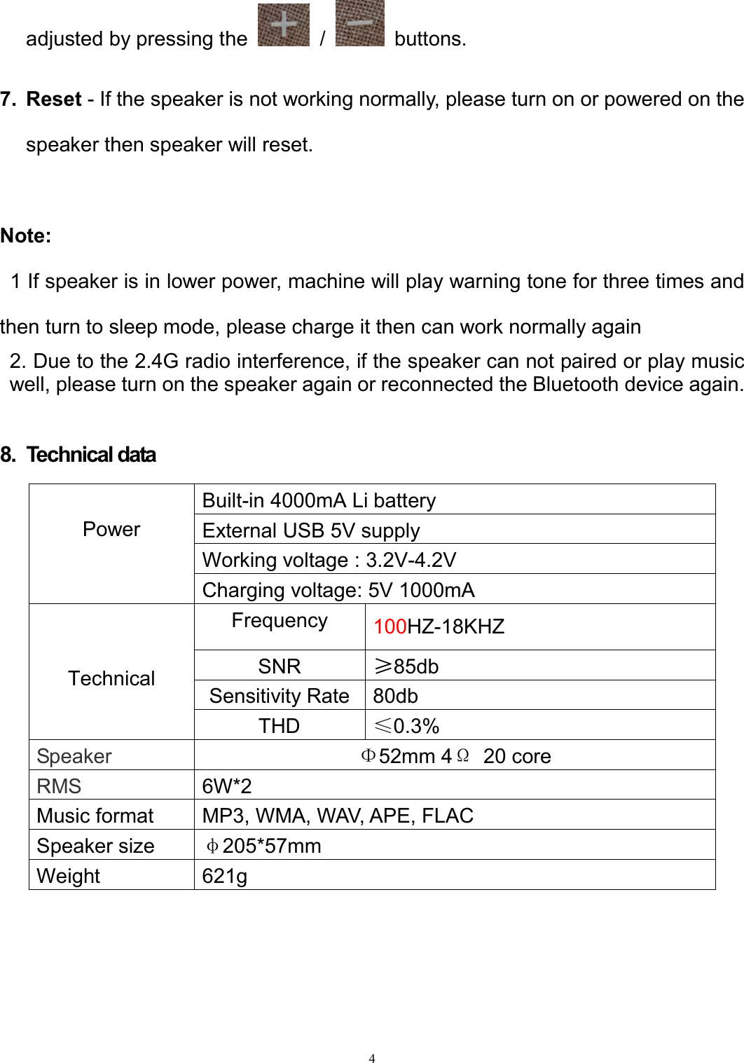   4adjusted by pressing the    /    buttons.  7.  Reset - If the speaker is not working normally, please turn on or powered on the speaker then speaker will reset.  Note:   1 If speaker is in lower power, machine will play warning tone for three times and then turn to sleep mode, please charge it then can work normally again 2. Due to the 2.4G radio interference, if the speaker can not paired or play music well, please turn on the speaker again or reconnected the Bluetooth device again.  8.  Technical data       Power Built-in 4000mA Li battery   External USB 5V supply Working voltage : 3.2V-4.2V Charging voltage: 5V 1000mA   Technical Frequency  100HZ-18KHZ SNR  ≥85db Sensitivity Rate  80db THD  ≤0.3%   Speaker Φ52mm 4Ω  20 core RMS  6W*2 Music format  MP3, WMA, WAV, APE, FLAC Speaker size  φ205*57mm Weight  621g 