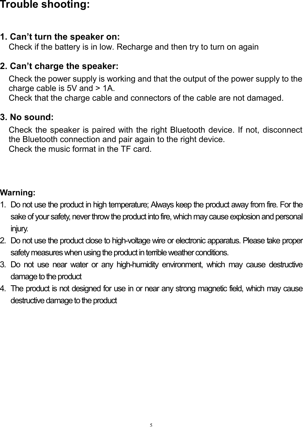   5Trouble shooting:  1. Can’t turn the speaker on: Check if the battery is in low. Recharge and then try to turn on again    2. Can’t charge the speaker: Check the power supply is working and that the output of the power supply to the charge cable is 5V and &gt; 1A. Check that the charge cable and connectors of the cable are not damaged.    3. No sound:   Check the speaker is paired with the right Bluetooth device. If not, disconnect the Bluetooth connection and pair again to the right device.   Check the music format in the TF card.        Warning:   1.  Do not use the product in high temperature; Always keep the product away from fire. For the sake of your safety, never throw the product into fire, which may cause explosion and personal injury.  2.  Do not use the product close to high-voltage wire or electronic apparatus. Please take proper safety measures when using the product in terrible weather conditions. 3.  Do  not  use  near  water  or  any  high-humidity  environment,  which  may  cause  destructive damage to the product 4.  The product is not designed for use in or near any strong magnetic field, which may cause destructive damage to the product             