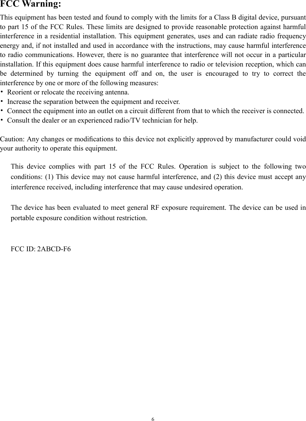   6 FCC Warning: This equipment has been tested and found to comply with the limits for a Class B digital device, pursuant to part 15 of the FCC Rules. These limits are designed to provide reasonable protection against harmful interference in a residential installation. This equipment generates, uses and can radiate radio frequency energy and, if not installed and used in accordance with the instructions, may cause harmful interference to radio communications. However, there is no guarantee that interference will not occur in a particular installation. If this equipment does cause harmful interference to radio or television reception, which can be  determined  by  turning  the  equipment  off  and  on,  the  user  is  encouraged  to  try  to  correct  the interference by one or more of the following measures: •  Reorient or relocate the receiving antenna. •  Increase the separation between the equipment and receiver. •  Connect the equipment into an outlet on a circuit different from that to which the receiver is connected. •  Consult the dealer or an experienced radio/TV technician for help.  Caution: Any changes or modiﬁcations to this device not explicitly approved by manufacturer could void your authority to operate this equipment.  This  device  complies  with  part  15  of  the  FCC  Rules.  Operation  is  subject  to  the  following  two conditions: (1) This device may not cause harmful interference, and (2) this device must accept any interference received, including interference that may cause undesired operation.  The device has been evaluated to meet general RF exposure requirement. The device can be used in portable exposure condition without restriction.   FCC ID: 2ABCD-F6  