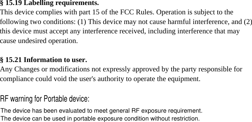 § 15.19 Labelling requirements. This device complies with part 15 of the FCC Rules. Operation is subject to the following two conditions: (1) This device may not cause harmful interference, and (2) this device must accept any interference received, including interference that may cause undesired operation.     § 15.21 Information to user. Any Changes or modifications not expressly approved by the party responsible for compliance could void the user&apos;s authority to operate the equipment.     RF warning for Portable device:The device has been evaluated to meet general RF exposure requirement. The device can be used in portable exposure condition without restriction.