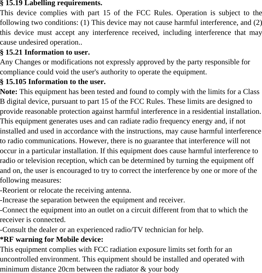  § 15.19 Labelling requirements. This device complies with part 15 of the FCC Rules. Operation is subject to the following two conditions: (1) This device may not cause harmful interference, and (2) this device must accept any interference received, including interference that may cause undesired operation.. § 15.21 Information to user. Any Changes or modifications not expressly approved by the party responsible for compliance could void the user&apos;s authority to operate the equipment. § 15.105 Information to the user. Note: This equipment has been tested and found to comply with the limits for a Class B digital device, pursuant to part 15 of the FCC Rules. These limits are designed to provide reasonable protection against harmful interference in a residential installation. This equipment generates uses and can radiate radio frequency energy and, if not installed and used in accordance with the instructions, may cause harmful interference to radio communications. However, there is no guarantee that interference will not occur in a particular installation. If this equipment does cause harmful interference to radio or television reception, which can be determined by turning the equipment off and on, the user is encouraged to try to correct the interference by one or more of the following measures: -Reorient or relocate the receiving antenna. -Increase the separation between the equipment and receiver. -Connect the equipment into an outlet on a circuit different from that to which the receiver is connected. -Consult the dealer or an experienced radio/TV technician for help. *RF warning for Mobile device: This equipment complies with FCC radiation exposure limits set forth for an uncontrolled environment. This equipment should be installed and operated with minimum distance 20cm between the radiator &amp; your body    