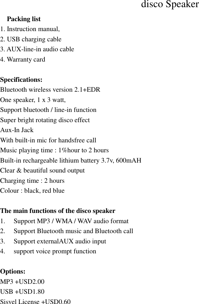 disco Speaker     Packing list   1. Instruction manual, 2. USB charging cable 3. AUX-line-in audio cable 4. Warranty card  Specifications: Bluetooth wireless version 2.1+EDR One speaker, 1 x 3 watt,   Support bluetooth / line-in function   Super bright rotating disco effect Aux-In Jack With built-in mic for handsfree call   Music playing time : 1%hour to 2 hours   Built-in rechargeable lithium battery 3.7v, 600mAH Clear &amp; beautiful sound output   Charging time : 2 hours Colour : black, red blue  The main functions of the disco speaker 1.  Support MP3 / WMA / WAV audio format 2.  Support Bluetooth music and Bluetooth call   3.  Support externalAUX audio input 4.  support voice prompt function  Options: MP3 +USD2.00 USB +USD1.80 Sisvel License +USD0.60     