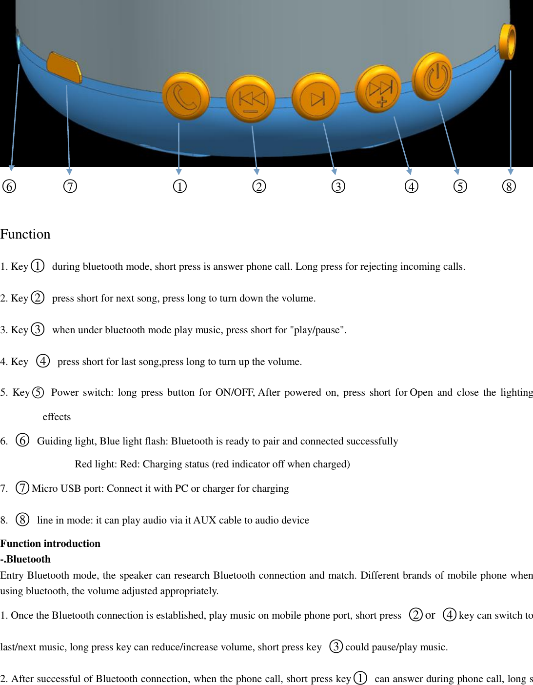  ○6       ○7               ○1          ○2          ○3         ○4     ○5     ○8       Function 1. Key○1  during bluetooth mode, short press is answer phone call. Long press for rejecting incoming calls. 2. Key○2  press short for next song, press long to turn down the volume. 3. Key○3  when under bluetooth mode play music, press short for &quot;play/pause&quot;. 4. Key  ○4  press short for last song,press long to turn up the volume. 5. Key○5   Power switch: long press button for  ON/OFF, After powered  on,  press short for Open  and close  the lighting effects 6.  ○6  Guiding light, Blue light flash: Bluetooth is ready to pair and connected successfully Red light: Red: Charging status (red indicator off when charged) 7.  ○7Micro USB port: Connect it with PC or charger for charging 8.  ○8  line in mode: it can play audio via it AUX cable to audio device Function introduction -.Bluetooth Entry Bluetooth mode, the speaker can research Bluetooth connection and match. Different brands of mobile phone when using bluetooth, the volume adjusted appropriately.   1. Once the Bluetooth connection is established, play music on mobile phone port, short press  ○2 or ○4key can switch to last/next music, long press key can reduce/increase volume, short press key  ○3could pause/play music.   2. After successful of Bluetooth connection, when the phone call, short press key○1  can answer during phone call, long s 