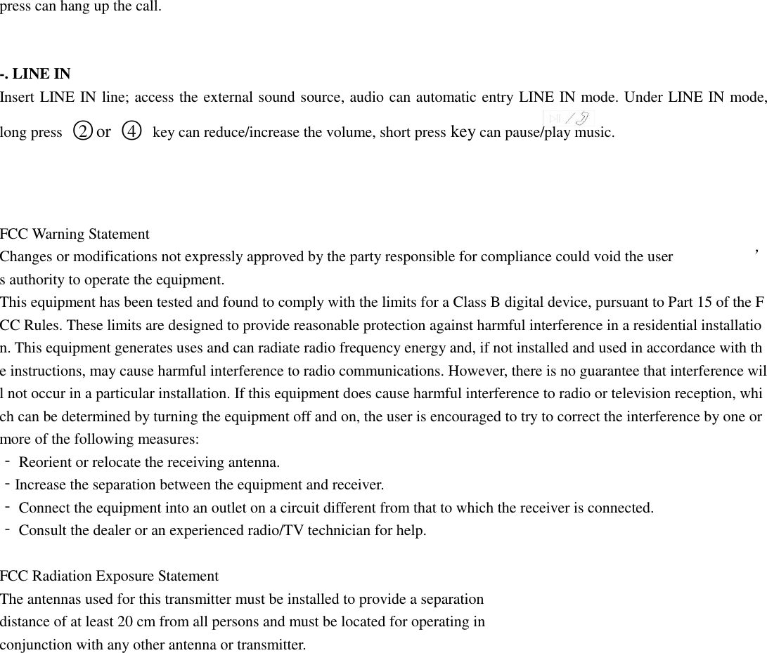 press can hang up the call.     -. LINE IN   Insert LINE IN line; access the external sound source, audio can automatic entry LINE IN mode. Under LINE IN mode, long press  ○2 or ○4  key can reduce/increase the volume, short press key can pause/play music.      FCC Warning Statement  Changes or modifications not expressly approved by the party responsible for compliance could void the user ’s authority to operate the equipment.   This equipment has been tested and found to comply with the limits for a Class B digital device, pursuant to Part 15 of the FCC Rules. These limits are designed to provide reasonable protection against harmful interference in a residential installation. This equipment generates uses and can radiate radio frequency energy and, if not installed and used in accordance with the instructions, may cause harmful interference to radio communications. However, there is no guarantee that interference will not occur in a particular installation. If this equipment does cause harmful interference to radio or television reception, which can be determined by turning the equipment off and on, the user is encouraged to try to correct the interference by one or more of the following measures:  ‐ Reorient or relocate the receiving antenna.  ‐Increase the separation between the equipment and receiver.  ‐ Connect the equipment into an outlet on a circuit different from that to which the receiver is connected.  ‐ Consult the dealer or an experienced radio/TV technician for help.   FCC Radiation Exposure Statement The antennas used for this transmitter must be installed to provide a separation distance of at least 20 cm from all persons and must be located for operating in conjunction with any other antenna or transmitter.    
